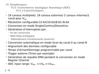  19 canaux multiplxés: 16 canaux externes/ 2 canaux internes/1
canal pour Vbat
 Résolution configurable:12-bit/10-bit/8-bit /6-bit
 Conversion en mode Single/Continu/Discontinu
 Génération d’interruption par:
 Fin de conversion
 Watchdog analogique
 Débordement d’évènements (overrun)
 Conversion automatique en mode Scan du canal 0 au canal N
 Alignement des données configurable
 Temps d’échantillonnage programmable par canal
 Trigger externe (Timer par exemple)
 Génération de requête DMA pendant la conversion en mode
Regular Channel
 ADC input range: VREF– =<VIN =<VREF+
VI. Périphériques
VI.4. Convertisseur Analogique Numérique (ADC)
VI.4.1.Caractéristiques
48
 