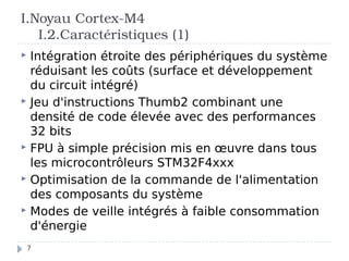 7
 Intégration étroite des périphériques du système
réduisant les coûts (surface et développement
du circuit intégré)
 Jeu d'instructions Thumb2 combinant une
densité de code élevée avec des performances
32 bits
 FPU à simple précision mis en œuvre dans tous
les microcontrôleurs STM32F4xxx
 Optimisation de la commande de l'alimentation
des composants du système
 Modes de veille intégrés à faible consommation
d'énergie
I.Noyau Cortex-M4
I.2.Caractéristiques (1)
 