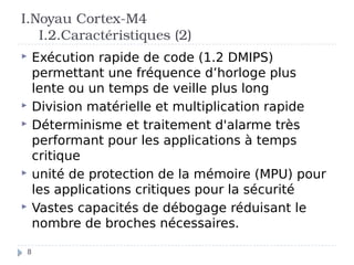 I.Noyau Cortex-M4
I.2.Caractéristiques (2)
 Exécution rapide de code (1.2 DMIPS)
permettant une fréquence d’horloge plus
lente ou un temps de veille plus long
 Division matérielle et multiplication rapide
 Déterminisme et traitement d'alarme très
performant pour les applications à temps
critique
 unité de protection de la mémoire (MPU) pour
les applications critiques pour la sécurité
 Vastes capacités de débogage réduisant le
nombre de broches nécessaires.
8
 