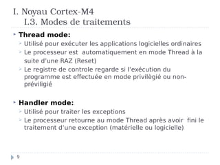 I. Noyau Cortex-M4
I.3. Modes de traitements
 Thread mode:
 Utilisé pour exécuter les applications logicielles ordinaires
 Le processeur est automatiquement en mode Thread à la
suite d’une RAZ (Reset)
 Le registre de controle regarde si l’exécution du
programme est effectuée en mode privilègié ou non-
préviligié
 Handler mode:
 Utilisé pour traiter les exceptions
 Le processeur retourne au mode Thread après avoir fini le
traitement d’une exception (matérielle ou logicielle)
9
 
