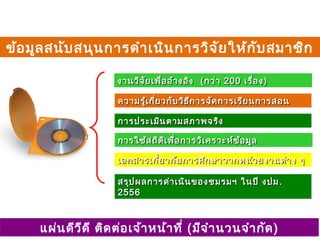 งานวิจัยเพื่ออ้างอิงงานวิจัยเพื่ออ้างอิง ((กว่ากว่า 200200 เรื่องเรื่อง))
ความรู้เกี่ยวกับวิธีการจัดการเรียนการสอนความรู้เกี่ยวกับวิธีการจัดการเรียนการสอน
การประเมินตามสภาพจริงการประเมินตามสภาพจริง
การใช้สถิติเพื่อการวิเคราะห์ข้อมูลการใช้สถิติเพื่อการวิเคราะห์ข้อมูล
เอกสารเกี่ยวกับการศึกษาจากหน่วยงานต่าง ๆเอกสารเกี่ยวกับการศึกษาจากหน่วยงานต่าง ๆ
สรุปผลการดำาเนินของชมรมฯ ในปี งปมสรุปผลการดำาเนินของชมรมฯ ในปี งปม ..
25562556
ข้อมูลสนับสนุนการดำาเนินการวิจัยให้กับสมาชิก
แผ่นดีวีดี ติดต่อเจ้าหน้าที่ (มีจำานวนจำากัด)
 