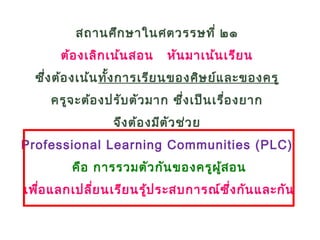 สถานศึกษาในศตวรรษที่ ๒๑
ต้องเลิกเน้นสอน หันมาเน้นเรียน
ซึ่งต้องเน้นทั้งการเรียนของศิษย์และของครู
ครูจะต้องปรับตัวมาก ซึ่งเป็นเรื่องยาก
จึงต้องมีตัวช่วย
Professional Learning Communities (PLC)
คือ การรวมตัวกันของครูผู้สอน
เพื่อแลกเปลี่ยนเรียนรู้ประสบการณ์ซึ่งกันและกัน
 