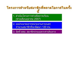 1.1. ดำาเนินโครงการช่วงปิดภาคเรียนดำาเนินโครงการช่วงปิดภาคเรียน
((ช่วงเดือนตุลาคมช่วงเดือนตุลาคม 25572557))
2.2. งบประมาณจากหน่วยงานภายนอกงบประมาณจากหน่วยงานภายนอก
จำานวนสมาชิกที่จะพัฒนาจำานวนสมาชิกที่จะพัฒนา 120120 คนคน
โครงการสำาหรับสมาชิกที่พลาดโอกาสในครั้งโครงการสำาหรับสมาชิกที่พลาดโอกาสในครั้ง
นี้นี้
3.3. จัดที่ สสอจัดที่ สสอ.. สมาชิกจ่ายเฉพาะค่าเดินทางสมาชิกจ่ายเฉพาะค่าเดินทาง
 