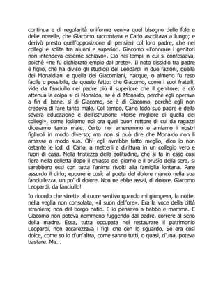 continua e di regolarità uniforme veniva quel bisogno delle fole e
delle novelle, che Giacomo raccontava e Carlo ascoltava a lungo; e
derivò presto quell'opposizione di pensieri col loro padre, che nei
collegi è solita tra alunni e superiori. Giacomo «l'onorare i genitori
non intendeva esserne schiavo». Ciò nei tempi in cui si confessava,
poichè «ne fu dichiarato empio dal prete». Il noto dissidio tra padre
e figlio, che ha diviso gli studiosi del Leopardi in due fazioni, quella
dei Monaldiani e quella dei Giacomiani, nacque, o almeno fu reso
facile o possibile, da questo fatto: che Giacomo, come i suoi fratelli,
vide da fanciullo nel padre più il superiore che il genitore; e ciò
attenua la colpa sì di Monaldo, se è di Monaldo, perchè egli operava
a fin di bene, sì di Giacomo, se è di Giacomo, perchè egli non
credeva di fare tanto male. Col tempo, Carlo lodò suo padre e della
severa educazione e dell'istruzione «forse migliore di quella dei
collegi», come lodiamo noi ora quel buon rettore di cui da ragazzi
dicevamo tanto male. Certo noi ameremmo o amiamo i nostri
figliuoli in modo diverso; ma non si può dire che Monaldo non li
amasse a modo suo. Oh! egli avrebbe fatto meglio, dico io non
ostante le lodi di Carlo, a metterli a dirittura in un collegio vero e
fuori di casa. Nella tristezza della solitudine, che si fa in esso così
fiera nella celletta dopo il chiasso del giorno e il brusìo della sera, si
sarebbero essi con tutta l'anima rivolti alla famiglia lontana. Pare
assurdo il dirlo; eppure è così: al poeta del dolore mancò nella sua
fanciullezza, un po' di dolore. Non ne ebbe assai, di dolore, Giacomo
Leopardi, da fanciullo!
Io ricordo che strette al cuore sentivo quando mi giungeva, la notte,
nella veglia non consolata, «il suon dell'ore». Era la voce della città
straniera; non del borgo natio. E io pensavo a babbo e mamma. E
Giacomo non poteva nemmeno fuggendo dal padre, correre al seno
della madre. Essa, tutta occupata nel restaurare il patrimonio
Leopardi, non accarezzava i figli che con lo sguardo. Se era così
dolce, come so io d'un'altra, come sanno tutti, o quasi, d'una, poteva
bastare. Ma...
 