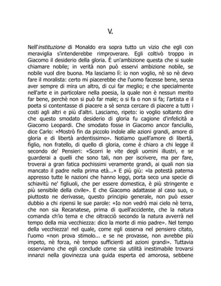 V.
Nell'instituzione di Monaldo era sopra tutto un vizio che egli con
meraviglia s'intenderebbe rimproverare. Egli coltivò troppo in
Giacomo il desiderio della gloria. È un'ambizione questa che si suole
chiamare nobile; in verità non può esservi ambizione nobile, se
nobile vuol dire buona. Ma lasciamo lì: io non voglio, nè so nè devo
fare il moralista: certo mi piacerebbe che l'uomo facesse bene, senza
aver sempre di mira un altro, di cui far meglio; e che specialmente
nell'arte e in particolare nella poesia, la quale non è nessun merito
far bene, perchè non si può far male; o si fa o non si fa; l'artista e il
poeta si contentasse di piacere a sè senza cercare di piacere a tutti i
costi agli altri e più d'altri. Lasciamo, ripeto: io voglio soltanto dire
che questo smodato desiderio di gloria fu cagione d'infelicità a
Giacomo Leopardi. Che smodato fosse in Giacomo ancor fanciullo,
dice Carlo: «Mostrò fin da piccolo indole alle azioni grandi, amore di
gloria e di libertà ardentissimo». Notiamo quell'amore di libertà,
figlio, non fratello, di quello di gloria, come è chiaro a chi legge il
secondo de' Pensieri: «Scorri le vite degli uomini illustri, e se
guarderai a quelli che sono tali, non per iscrivere, ma per fare,
troverai a gran fatica pochissimi veramente grandi, ai quali non sia
mancato il padre nella prima età...» E più giù: «la potestà paterna
appresso tutte le nazioni che hanno leggi, porta seco una specie di
schiavitù ne' figliuoli, che per essere domestica, è più stringente e
più sensibile della civile». E che Giacomo adattasse al caso suo, o
piuttosto ne derivasse, questo principio generale, non può esser
dubbio a chi ripensi le sue parole: «Io non vedrò mai cielo nè terra,
che non sia Recanatese, prima di quell'accidente, che la natura
comanda ch'io tema e che oltracciò secondo la natura avverrà nel
tempo della mia vecchiezza: dico la morte di mio padre». Nel tempo
della vecchiezza! nel quale, come egli osserva nel pensiero citato,
l'uomo «non prova stimolo... e se ne provasse, non avrebbe più
impeto, nè forza, nè tempo sufficienti ad azioni grandi». Tuttavia
osserviamo che egli conclude come sia utilità inestimabile trovarsi
innanzi nella giovinezza una guida esperta ed amorosa, sebbene
 