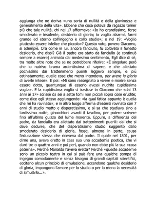 aggiunga che ne deriva «una sorta di nullità e della giovinezza e
generalmente della vita». Ebbene che cosa poteva da ragazzo temer
più che tale nullità, chi nel 17 affermava: «Io ho grandissimo, forse
smoderato e insolente, desiderio di gloria; io voglio alzarmi, farmi
grande ed eterno coll'ingegno e collo studio»; e nel 19: «Voglio
piuttosto essere infelice che piccolo»? Questo voto, povero Giacomo,
si adempiè. Ora come in lui, ancora fanciullo, fu coltivato il funesto
desiderio, che dissi? Già il padre era stato da fanciullo (e continuò
sempre a essere) animato dal medesimo sentimento. Egli dice di sè,
tra molte altre note che se ne potrebbero riferire: «È singolare però
che io nutrivo brama ardentissima di sapere, e che allettato
pochissimo dai trattenimenti puerili leggevo sempre, e più
ostinatamente, quelle cose che meno intendevo, per avere la gloria
di averle intese». E poi: «Mi sono rassegnato a vivere e morire senza
essere dotto, quantunque di esserlo avessi nudrita cupidissima
voglia». E la cupidissima voglia si trasfuse in Giacomo che «dai 13
anni ai 17» scrisse da sei a sette tomi non piccoli sopra cose erudite;
come dice egli stesso aggiungendo: «la qual fatica appunto è quella
che mi ha rovinato»; e in altro luogo afferma d'essersi rovinato con 7
anni di studio matto e disperatissimo, e si sa che studiava sino a
tardissima notte, ginocchioni avanti il tavolino, per potere scrivere
fino all'ultimo guizzo del lume morente. Eppure, a differenza del
padre, da fanciullo era allettato dai trattenimenti puerili: dal che si
deve dedurre, che del disperatissimo studio suggerito dallo
smoderato desiderio di gloria, fosse, almeno in parte, causa
l'educazione stessa che riceveva dal padre. Il quale nel 1801, per
dirne una, aveva eretto in casa sua una accademia poetica, che vi
durò tre o quattro anni e poi perì, quando non ebbe più la sua «casa
paterna». Perchè Monaldo l'aveva eretta? Perchè «queste accademie
sono un piccolo teatro in cui si può fare una qualche pompa di
ingegno comodamente e senza bisogno di grandi capitali scientifici,
eccitano alcun principio di emulazione, accendono qualche desiderio
di gloria, impongono l'amore per lo studio o per lo meno la necessità
di simularlo...».
 