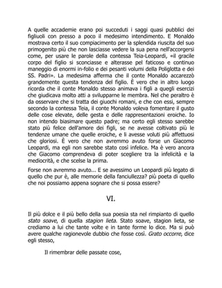 A quelle accademie erano poi succeduti i saggi quasi pubblici dei
figliuoli con presso a poco il medesimo intendimento. E Monaldo
mostrava certo il suo compiacimento per la splendida riuscita del suo
primogenito più che non lasciasse vedere la sua pena nell'accorgersi
come, per usare le parole della contessa Teia-Leopardi, «il gracile
corpo del figlio si sconciasse e alterasse pel faticoso e continuo
maneggio di enormi in-folio e dei pesanti volumi della Poliglotta e dei
SS. Padri». La medesima afferma che il conte Monaldo accarezzò
grandemente questa tendenza del figlio. È vero che in altro luogo
ricorda che il conte Monaldo stesso animava i figli a quegli esercizi
che giudicava molto atti a svilupparne le membra. Nel che peraltro è
da osservare che si tratta dei giuochi romani, e che con essi, sempre
secondo la contessa Teia, il conte Monaldo voleva fomentare il gusto
delle cose elevate, delle gesta e delle rappresentazioni eroiche. Io
non intendo biasimare questo padre; ma certo egli stesso sarebbe
stato più felice dell'amore dei figli, se ne avesse coltivato più le
tendenze umane che quelle eroiche, e li avesse voluti più affettuosi
che gloriosi. È vero che non avremmo avuto forse un Giacomo
Leopardi, ma egli non sarebbe stato così infelice. Ma è vero ancora
che Giacomo comprendeva di poter scegliere tra la infelicità e la
mediocrità, e che scelse la prima.
Forse non avremmo avuto... E se avessimo un Leopardi più legato di
quello che pur è, alle memorie della fanciullezza? più poeta di quello
che noi possiamo appena sognare che si possa essere?
VI.
Il più dolce e il più bello della sua poesia sta nel rimpianto di quello
stato soave, di quella stagion lieta. Stato soave, stagion lieta, se
crediamo a lui che tante volte e in tante forme lo dice. Ma si può
avere qualche ragionevole dubbio che fosse così. Grato occorre, dice
egli stesso,
Il rimembrar delle passate cose,
 