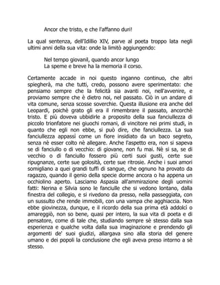 Ancor che tristo, e che l'affanno duri!
La qual sentenza, dell'Idillio XIV, parve al poeta troppo lata negli
ultimi anni della sua vita: onde la limitò aggiungendo:
Nel tempo giovanil, quando ancor lungo
La speme e breve ha la memoria il corso.
Certamente accade in noi questo inganno continuo, che altri
spiegherà, ma che tutti, credo, possono avere sperimentato: che
pensiamo sempre che la felicità sia avanti noi, nell'avvenire, e
proviamo sempre che è dietro noi, nel passato. Ciò in un andare di
vita comune, senza scosse soverchie. Questa illusione era anche del
Leopardi, poichè grato gli era il rimembrare il passato, ancorchè
tristo. E più doveva ubbidirle a proposito della sua fanciullezza di
piccolo trionfatore nei giuochi romani, di vincitore nei primi studi, in
quanto che egli non ebbe, si può dire, che fanciullezza. La sua
fanciullezza appassì come un fiore insidiato da un baco segreto,
senza nè esser colto nè allegare. Anche l'aspetto era, non si sapeva
se di fanciullo o di vecchio: di giovane, non fu mai. Nè si sa, se di
vecchio o di fanciullo fossero più certi suoi gusti, certe sue
ripugnanze, certe sue golosità, certe sue ritrosie. Anche i suoi amori
somigliano a quei grandi tuffi di sangue, che ognuno ha provato da
ragazzo, quando il genio della specie dorme ancora o ha appena un
occhiolino aperto. Lasciamo Aspasia all'ammirazione degli uomini
fatti: Nerina e Silvia sono le fanciulle che si vedono lontano, dalla
finestra del collegio, e si rivedono da presso, nella passeggiata, con
un sussulto che rende immobili, con una vampa che agghiaccia. Non
ebbe giovinezza, dunque, e il ricordo della sua prima età addolcì o
amareggiò, non so bene, quasi per intero, la sua vita di poeta e di
pensatore, come di tale che, studiando sempre sè stesso dalla sua
esperienza e qualche volta dalla sua imaginazione e prendendo gli
argomenti de' suoi giudizi, allargava sino alla storia del genere
umano e dei popoli la conclusione che egli aveva preso intorno a sè
stesso.
 