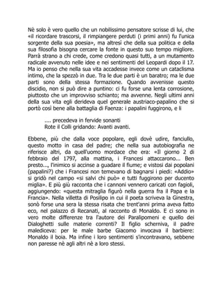 Nè solo è vero quello che un nobilissimo pensatore scrisse di lui, che
«il ricordare trascorsi, il rimpiangere perduti (i primi anni) fu l'unica
sorgente della sua poesia», ma altresì che della sua politica e della
sua filosofia bisogna cercare la fonte in questo suo tempo migliore.
Parrà strano a chi crede, come credono quasi tutti, a un mutamento
radicale avvenuto nelle idee e nei sentimenti del Leopardi dopo il 17.
Ma io penso che nella sua vita accadesse invece come un cataclisma
intimo, che la spezzò in due. Tra le due parti è un baratro; ma le due
parti sono della stessa formazione. Quando avvenisse questo
discidio, non si può dire a puntino: ci fu forse una lenta corrosione,
piuttosto che un improvviso schianto; ma avvenne. Negli ultimi anni
della sua vita egli derideva quel generale austriaco-papalino che si
portò così bene alla battaglia di Faenza: i papalini fuggirono, e li
.... precedeva in fervide sonanti
Rote il Colli gridando: Avanti avanti.
Ebbene, più che dalla voce popolare, egli dovè udire, fanciullo,
questo motto in casa del padre; che nella sua autobiografia ne
riferisce altri, da quell'uomo mordace che era: «Il giorno 2 di
febbraio del 1797, alla mattina, i Francesi attaccarono... Ben
presto..., l'inimico si accinse a guadare il fiume; e vistosi dai popolani
(papalini?) che i Francesi non temevano di bagnarsi i piedi: «Addio»
si gridò nel campo «si salvi chi può» e tutti fuggirono per ducento
miglia». E più giù racconta che i cannoni vennero caricati con fagioli,
aggiungendo: «questa mitraglia figurò nella guerra fra il Papa e la
Francia». Nella villetta di Posilipo in cui il poeta scriveva la Ginestra,
sonò forse una sera la stessa risata che trent'anni prima aveva fatto
eco, nel palazzo di Recanati, al racconto di Monaldo. E ci sono in
vero molte differenze tra l'autore dei Paralipomeni e quello dei
Dialoghetti sulle materie correnti? Il figlio scherniva, il padre
malediceva: per le male barbe Giacomo invocava il barbiere:
Monaldo il boia. Ma infine i loro sentimenti s'incontravano, sebbene
non paresse nè agli altri nè a loro stessi.
 