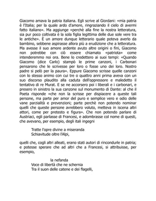 Giacomo amava la patria italiana. Egli scrive al Giordani: «mia patria
è l'Italia; per la quale ardo d'amore, ringraziando il cielo di avermi
fatto italiano». Ma aggiunge «perchè alla fine la nostra letteratura,
sia pur poco coltivata è la sola figlia legittima delle due sole vere tra
le antiche». È un amore dunque letterario quale poteva averlo da
bambino, sebbene aspirasse allora più a erudizione che a letteratura.
Ma avesse il suo amore ardente avuto altre origini o fini, Giacomo
non potrebbe con ciò essere chiamato «patriota» come
intenderemmo noi ora. Bene lo credettero ai suoi tempi: «Quando
Giacomo (dice Carlo) stampò le prime canzoni, i Carbonari
pensarono che le scrivesse per loro o fosse uno dei loro. Nostro
padre si pelò per la paura». Eppure Giacomo scrisse quelle canzoni
con lo stesso animo con cui tre o quattro anni prima aveva con un
suo discorso plaudito alla caduta dell'oppressore e maledetto il
tentativo di re Murat. E se ne accorsero poi i liberali e i carbonari, e
presero in sinistro la sua canzone sul monumento di Dante: al che il
Poeta risponde «che non la scrisse per dispiacere a queste tali
persone, ma parte per amor del puro e semplice vero e odio delle
vane parzialità e prevenzioni; parte perchè non potendo nominar
quelli che queste persone avrebbero voluto, metteva in iscena altri
attori, come per pretesto e figura». Che non potendo parlare di
Austriaci, egli parlasse di Francesi, e adombrasse col nome di questi,
che avevano, per esempio, degli itali ingegni
Tratte l'opre divine a miseranda
Schiavitude oltre l'Alpi,
quelli che, cogli altri alleati, erano stati autori di rincondurle in patria;
e potesse sperare che ad altri che a Francesi, si attribuisse, per
esempio,
la nefanda
Voce di libertà che ne schernia
Tra il suon delle catene e dei flagelli,
 