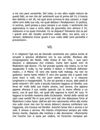 a me non pare verosimile. Del resto, io non altro voglio indurre da
questi fatti, se non che de' sentimenti suoi di prima del 14, è traccia
ben distinta e nel 18, nel qual anno scriveva le due canzoni, e negli
ultimi anni della sua vita, nei quali dettava i Paralipomeni. In politica,
in somma, sentì presso a poco sempre a un modo. I sentimenti che
apprendeva in casa e certo ebbe da giovinetto sino almeno il 15,
restarono in lui quasi immutati. Ce ne dispiace? Pensiamo che se per
i grandi anni del riscatto avremmo voluto altro, ora però, ora e
sempre, dobbiamo trovar giusto il suo «odio delle vane parzialità e
prevenzioni».
VII.
E in religione? Egli era da fanciullo veramente pio: pativa anche di
scrupoli e giocava all'altarino con la sua sorella. Recitava alla
Congregazione dei Nobili, nella chiesa di San Vito, i suoi sacri
discorsi, e abbozzava inni cristiani. Come tetri questi inni! Al
Redentore egli diceva: «Tu hai provato questa vita nostra, tu ne hai
assaporato il nulla, tu hai sentito il dolore e l'infelicità dell'esser
nostro...» A Maria: «È vero che siamo tutti malvagi, ma non ne
godiamo: siamo tanto infelici! È vero che questa vita e questi mali
sono brevi e nulli, ma noi pure siamo piccoli, e ci riescono
lunghissimi e insopportabili. Tu che sei grande e sicura, abbi pietà di
tante miserie!» Oh! certo il piccolo Giacomo leggeva un libretto, uno
forse de' molti della sua madre severa, così severa, che appena
appena sfiorava il suo visetto sparuto con la mano offerta a un
bacio; uno di quei libri, nei quali ella segnava le morti de' suoi. Vi
leggeva la terribile massima dello Ecclesiaste: Vanità delle vanità ed
ogni cosa vanità! Ma in quei primi anni egli che abbozzava l'inno al
Redentore («dice Gesù: dall'ora del mio nascimento infino alla morte
mia sulla croce mai non fui senza dolore») doveva confortarsi con
l'aggiunta, che trovava nel libretto: fuorchè l'amar Dio e servire a lui
solo. E amava e serviva. Ma intanto s'imprimeva sempre più nella
tenera mente, disposta alla mestizia e alla devozione: «Rammenta
che l'occhio non si sazia per vedere, nè l'orecchio riempiesi per
 