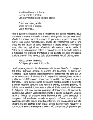 Vecchierel bianco, infermo
Mezzo vestito e scalzo,
Con gravissimo fascio in su le spalle
. . . . . . . . . . . . . . .
Corre via, corre, anela,
Varca torrenti e stagni,
Cade, risorge...
Non è questo il cristiano, che a imitazione del divino maestro, deve
prendere la croce, cadendo sott'essa, risorgendo sempre con essa?
«Dalla tua mano ricevetti la croce, la porterò e la porterò sino alla
morte, così come m'imponesti». Quella del vecchierello non è una
croce ma un fascio. Il poeta dissimula, il poeta sdegna l'immagine
vera, che certo gli si era affacciata alla mente, ma è quella. Il
Petrarca ha dato qualche colore e non altro: che il fanciullo antico si
è ridestato nel giovane trentenne e ha parlato col suo linguaggio
d'allora. Solo in fine, in vece della gloria e della felicità ultima, è un
Abisso orrido, immenso
Ov'ei precipitando il tutto oblia.
Un altro paragone è in lui che compendia la sua filosofia. Il paragone
del letto. Ognuno ricorda sì questo del Leopardi, sì l'altro del
Manzoni; i quali furono ingegnosamente paragonati tra loro da un
terzo valentuomo. Il Manzoni e il Leopardi si assomigliano molto in
quello in cui differiscono: sono due convertiti; ma l'uno a rovescio
dell'altro. Il loro piccolo sunto di filosofia sembra ritratto e ricorretto
di su un modello comune. Che non è di Dante, di Dante proprio, nè
del Petrarca, nè d'altri, sebbene vi si trovi. È del cardinale Melchiorre
di Polignac nel suo poema postumo Anti-Lucretius. Il poema fu
tradotto due volte in versi italiani; e tutte e due le traduzioni, una col
testo a fronte, si trovano nella biblioteca dei conti Leopardi. Il
paragone del cardinale arcade è questo: «Come un malato si
avvoltola nel letto con le membra inferme, ora adagiandosi sul lato
sinistro, ora sul destro: e non giova: di che alza gli occhi, resupino: e
non trova il sonno e sempre lo cerca; ciò che prima gli piaceva, poi
 