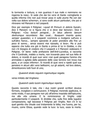 lo tormenta e tortura; e non guarisce il suo male e nemmeno ne
inganna la noia». Si vede che dai tre versi di Dante «simigliante a
quella inferma Che non può trovar posa in sulle piume Ma con dar
volta suo dolore scherma», si sono svolti alcuni particolari, che poi si
ritrovano nel Manzoni e nel Leopardi.
Dice per esempio il Polignac: «quod illi Primum in deliciis fuerat»;
dice il Manzoni «e si figura che ci si deve star benone». Dice il
Polignac: «Ceu lectum peragrat... In latus alternis laevum
dextrumque recumbens: Nec iuvat... Nusquam inventa quies;
semper quaesita»; e il Leopardi «comincia a rivolgersi sull'uno e
sull'altro fianco... sempre sperando di poter prendere alla fine un
poco di sonno... senza essersi mai riposato, si leva». Ma si può
opporre che tutto era già in Dante o prima di lui in Giobbe, e che
non c'è bisogno di credere che il Leopardi e il Manzoni vedessero il
Polignac. Or bene: nella prefazione dell'Anti-Lucretius, si racconta
che il Cardinale, malato a morte, non trovando pace nel suo letto di
dolore, si ricordò di quei suoi versi «nei quali paragona l'anima che
ammalata e agitata dalla passione delle cose terrene non trova mai
pace, a un corpo infermo». Si ricordò di quei versi e ripetè quel suo
pensiero in alcuni altri versi bellissimi, cui gli astanti, nel loro dolore,
dimenticarono tutti fuori di uno;
Quaesivit strato requiem ingemuitque negata.
verso imitato dal Virgiliano:
Quaesivit caelo lucem ingemuitque reperta.
Questo racconto è tale, che i due nostri grandi scrittori doveva
fermare, invogliare e commuovere. Il Polignac morendo applicava, in
certo modo, il suo paragone non più all'anima insaziata dell'epicureo,
ma alla vita umana. E la reminiscenza di Virgilio colpì
particolarmente il Leopardi. Si direbbe che, sulla fine della lugubre
comparazione, egli lasciasse il Polignac per Virgilio. Non c'è in lui
quel gemito che chiude così tristamente la lotta; ma l'uomo, per lui,
muore, come Elissa, quando vede la luce: la luce, ossia la morte.
 
