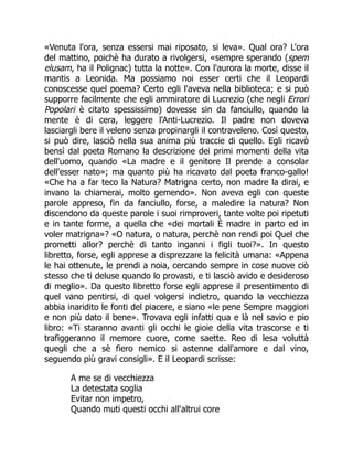 «Venuta l'ora, senza essersi mai riposato, si leva». Qual ora? L'ora
del mattino, poichè ha durato a rivolgersi, «sempre sperando (spem
elusam, ha il Polignac) tutta la notte». Con l'aurora la morte, disse il
mantis a Leonida. Ma possiamo noi esser certi che il Leopardi
conoscesse quel poema? Certo egli l'aveva nella biblioteca; e si può
supporre facilmente che egli ammiratore di Lucrezio (che negli Errori
Popolari è citato spessissimo) dovesse sin da fanciullo, quando la
mente è di cera, leggere l'Anti-Lucrezio. Il padre non doveva
lasciargli bere il veleno senza propinargli il contraveleno. Così questo,
si può dire, lasciò nella sua anima più traccie di quello. Egli ricavò
bensì dal poeta Romano la descrizione dei primi momenti della vita
dell'uomo, quando «La madre e il genitore Il prende a consolar
dell'esser nato»; ma quanto più ha ricavato dal poeta franco-gallo!
«Che ha a far teco la Natura? Matrigna certo, non madre la dirai, e
invano la chiamerai, molto gemendo». Non aveva egli con queste
parole appreso, fin da fanciullo, forse, a maledire la natura? Non
discendono da queste parole i suoi rimproveri, tante volte poi ripetuti
e in tante forme, a quella che «dei mortali È madre in parto ed in
voler matrigna»? «O natura, o natura, perchè non rendi poi Quel che
prometti allor? perchè di tanto inganni i figli tuoi?». In questo
libretto, forse, egli apprese a disprezzare la felicità umana: «Appena
le hai ottenute, le prendi a noia, cercando sempre in cose nuove ciò
stesso che ti deluse quando lo provasti, e ti lasciò avido e desideroso
di meglio». Da questo libretto forse egli apprese il presentimento di
quel vano pentirsi, di quel volgersi indietro, quando la vecchiezza
abbia inaridito le fonti del piacere, e siano «le pene Sempre maggiori
e non più dato il bene». Trovava egli infatti qua e là nel savio e pio
libro: «Ti staranno avanti gli occhi le gioie della vita trascorse e ti
trafiggeranno il memore cuore, come saette. Reo di lesa voluttà
quegli che a sè fiero nemico si astenne dall'amore e dal vino,
seguendo più gravi consigli». E il Leopardi scrisse:
A me se di vecchiezza
La detestata soglia
Evitar non impetro,
Quando muti questi occhi all'altrui core
 