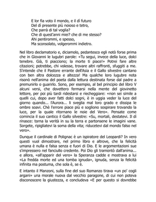 E lor fia voto il mondo, e il dì futuro
Del dì presente più noioso e tetro,
Che parrà di tal voglia?
Che di quest'anni miei? che di me stesso?
Ahi pentirommi, e spesso,
Ma sconsolato, volgerommi indietro.
Nel libro declamatorio e, diciamolo, pedantesco egli notò forse prima
che in Giovanni le lugubri parole: «Tu segui, invece della luce, dolci
tenebre. Già, ti piacciono; la morte ti piace!» Potrei fare altre
citazioni; potrebbe, chi volesse, trovare altri raffronti, sfuggiti a me.
S'intende che il Pastore errante dell'Asia e il Gallo silvestre cantano
con ben altra dolcezza e altezza! Ma qualche loro lugubre nota
risonò nell'anima del poeta dalla lettura destinata forse dal padre a
premunirlo o guarirlo. Sono, per esempio, al bel principio del libro V
alcuni versi, che dovettero fermarsi nella mente del giovinetto
lettore, per poi più tardi ridestarsi e riecheggiare: «non sei simile a
quelli cui, dopo aver fatti dolci sogni, è in uggia veder la luce del
giorno quando... l'Aurora... li sveglia mal loro grado e dissipa le
ombre soavi. Chè l'errore piace più e sogliono sospirare trovando la
luce, per la quale ritornano le noie del Vero». Pensate come
comincia il suo cantico il Gallo silvestre: «Su, mortali, destatevi. Il dì
rinasce: torna la verità in su la terra e partonsene le imagini vane.
Sorgete, ripigliatevi la soma della vita; riducetevi dal mondo falso nel
vero».
Dunque il cardinale di Polignac è un ispiratore del Leopardi? In vero
questi vuol dimostrare, nel primo libro e altrove, che la felicità
umana è nulla e falsa senza e fuori di Dio. E le argomentazioni sue
s'impressero nel fanciullo credente. Poi Dio gli tramontò dall'anima...
e allora, «all'apparir del vero» la Speranza cadde e mostrava a lui
«La fredda morte ed una tomba ignuda», ignuda, senza la felicità
infinita ma postuma, che sola è, se è.
E intanto il Manzoni, sulla fine del suo Romanzo tirava «un po' cogli
argani» una morale nuova dal vecchio paragone, di cui non poteva
disconoscere la giustezza, e concludeva «E per questo si dovrebbe
 
