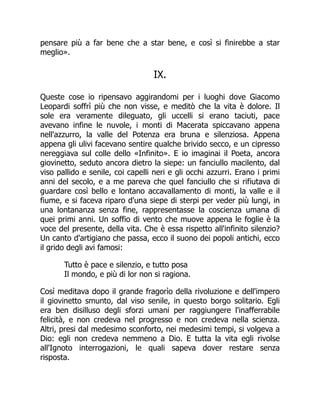 pensare più a far bene che a star bene, e così si finirebbe a star
meglio».
IX.
Queste cose io ripensavo aggirandomi per i luoghi dove Giacomo
Leopardi soffrì più che non visse, e meditò che la vita è dolore. Il
sole era veramente dileguato, gli uccelli si erano taciuti, pace
avevano infine le nuvole, i monti di Macerata spiccavano appena
nell'azzurro, la valle del Potenza era bruna e silenziosa. Appena
appena gli ulivi facevano sentire qualche brivido secco, e un cipresso
nereggiava sul colle dello «Infinito». E io imaginai il Poeta, ancora
giovinetto, seduto ancora dietro la siepe: un fanciullo macilento, dal
viso pallido e senile, coi capelli neri e gli occhi azzurri. Erano i primi
anni del secolo, e a me pareva che quel fanciullo che si rifiutava di
guardare così bello e lontano accavallamento di monti, la valle e il
fiume, e si faceva riparo d'una siepe di sterpi per veder più lungi, in
una lontananza senza fine, rappresentasse la coscienza umana di
quei primi anni. Un soffio di vento che muove appena le foglie è la
voce del presente, della vita. Che è essa rispetto all'infinito silenzio?
Un canto d'artigiano che passa, ecco il suono dei popoli antichi, ecco
il grido degli avi famosi:
Tutto è pace e silenzio, e tutto posa
Il mondo, e più di lor non si ragiona.
Così meditava dopo il grande fragorìo della rivoluzione e dell'impero
il giovinetto smunto, dal viso senile, in questo borgo solitario. Egli
era ben disilluso degli sforzi umani per raggiungere l'inafferrabile
felicità, e non credeva nel progresso e non credeva nella scienza.
Altri, presi dal medesimo sconforto, nei medesimi tempi, si volgeva a
Dio: egli non credeva nemmeno a Dio. E tutta la vita egli rivolse
all'Ignoto interrogazioni, le quali sapeva dover restare senza
risposta.
 