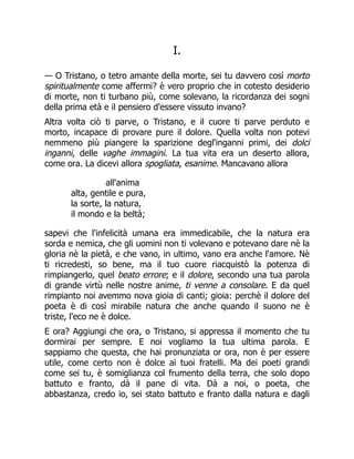 I.
— O Tristano, o tetro amante della morte, sei tu davvero così morto
spiritualmente come affermi? è vero proprio che in cotesto desiderio
di morte, non ti turbano più, come solevano, la ricordanza dei sogni
della prima età e il pensiero d'essere vissuto invano?
Altra volta ciò ti parve, o Tristano, e il cuore ti parve perduto e
morto, incapace di provare pure il dolore. Quella volta non potevi
nemmeno più piangere la sparizione degl'inganni primi, dei dolci
inganni, delle vaghe immagini. La tua vita era un deserto allora,
come ora. La dicevi allora spogliata, esanime. Mancavano allora
all'anima
alta, gentile e pura,
la sorte, la natura,
il mondo e la beltà;
sapevi che l'infelicità umana era immedicabile, che la natura era
sorda e nemica, che gli uomini non ti volevano e potevano dare nè la
gloria nè la pietà, e che vano, in ultimo, vano era anche l'amore. Nè
ti ricredesti, so bene, ma il tuo cuore riacquistò la potenza di
rimpiangerlo, quel beato errore; e il dolore, secondo una tua parola
di grande virtù nelle nostre anime, ti venne a consolare. E da quel
rimpianto noi avemmo nova gioia di canti; gioia: perchè il dolore del
poeta è di così mirabile natura che anche quando il suono ne è
triste, l'eco ne è dolce.
E ora? Aggiungi che ora, o Tristano, si appressa il momento che tu
dormirai per sempre. E noi vogliamo la tua ultima parola. E
sappiamo che questa, che hai pronunziata or ora, non è per essere
utile, come certo non è dolce ai tuoi fratelli. Ma dei poeti grandi
come sei tu, è somiglianza col frumento della terra, che solo dopo
battuto e franto, dà il pane di vita. Dà a noi, o poeta, che
abbastanza, credo io, sei stato battuto e franto dalla natura e dagli
 