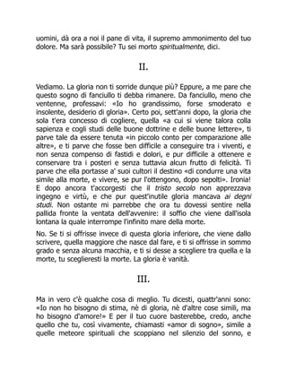 uomini, dà ora a noi il pane di vita, il supremo ammonimento del tuo
dolore. Ma sarà possibile? Tu sei morto spiritualmente, dici.
II.
Vediamo. La gloria non ti sorride dunque più? Eppure, a me pare che
questo sogno di fanciullo ti debba rimanere. Da fanciullo, meno che
ventenne, professavi: «Io ho grandissimo, forse smoderato e
insolente, desiderio di gloria». Certo poi, sett'anni dopo, la gloria che
sola t'era concesso di cogliere, quella «a cui si viene talora colla
sapienza e cogli studi delle buone dottrine e delle buone lettere», ti
parve tale da essere tenuta «in piccolo conto per comparazione alle
altre», e ti parve che fosse ben difficile a conseguire tra i viventi, e
non senza compenso di fastidi e dolori, e pur difficile a ottenere e
conservare tra i posteri e senza tuttavia alcun frutto di felicità. Ti
parve che ella portasse a' suoi cultori il destino «di condurre una vita
simile alla morte, e vivere, se pur l'ottengono, dopo sepolti». Ironia!
E dopo ancora t'accorgesti che il tristo secolo non apprezzava
ingegno e virtù, e che pur quest'inutile gloria mancava ai degni
studi. Non ostante mi parrebbe che ora tu dovessi sentire nella
pallida fronte la ventata dell'avvenire: il soffio che viene dall'isola
lontana la quale interrompe l'infinito mare della morte.
No. Se ti si offrisse invece di questa gloria inferiore, che viene dallo
scrivere, quella maggiore che nasce dal fare, e ti si offrisse in sommo
grado e senza alcuna macchia, e ti si desse a scegliere tra quella e la
morte, tu sceglieresti la morte. La gloria è vanità.
III.
Ma in vero c'è qualche cosa di meglio. Tu dicesti, quattr'anni sono:
«Io non ho bisogno di stima, nè di gloria, nè d'altre cose simili, ma
ho bisogno d'amore!» E per il tuo cuore basterebbe, credo, anche
quello che tu, così vivamente, chiamasti «amor di sogno», simile a
quelle meteore spirituali che scoppiano nel silenzio del sonno, e
 
