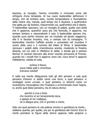 lasciano, al risveglio, l'anima rinverdita e rinnovata come dal
refrigerio d'una tempesta. Al tuo cuore basterebbe dell'amore il
lampo, che da lontano esso, nuvola temporalesca e fecondatrice
della nostra vita, manda, quel lampo che è illusione, o quell'ombra
che getta pur da lontano, trascorrendo via, quell'ombra che è dolore.
Ti basterebbe ripensare, con un risveglio di palpiti, quella cara beltà
che ti appariva, quand'eri poco più che fanciullo, ti appariva, ma
sempre lontana e nascondendo il viso; ti basterebbe sperare che,
quando puro spirito movessi per vie inusitate ad ignoto soggiorno,
ella ti si facesse incontro, viva, e venisse con te compagna. Ti
basterebbe risentire l'affetto acerbo e sconsolato nel ricordare il
suono della voce e il rumorio del telaio di Silvia; ti basterebbe
riprovare i palpiti della rimembranza acerba, rivedendo la finestra
deserta, nei cui vetri si riflettono le stelle, e donde già ti parlava
Nerina! O vorresti ritornare alla ancor recente primavera di Firenze,
quando tra i novelli fiori ti apparve novo ciel, nova terra? ti apparve
l'allettatrice, vestita di viola,
inchino il fianco
sovra nitide pelli e circonfusa
d'arcana voluttà?
E nella tua mente dileguarono tutti gli altri pensieri e solo quel
pensiero d'amore vi stette come una torre, e quel pensiero vi
verdeggiò come un'oasi, e quel pensiero vi dominò come un
incantesimo meraviglioso che t'inalzava a un'immensità nova! Sogno,
sì, anche quel dolce pensiero, ma di natura divina:
perchè sì viva e forte
che incontro al ver tenacemente dura,
e spesso al ver s'adegua,
nè si dilegua pria, che in grembo a morte.
Solo con quel pensiero la vita poteva vincere in gentilezza la morte...
sebbene quanta, per quello, era pur la gentilezza del morire! Ecco la
morte prendere la figura della donna apparsa nella prigione a
 