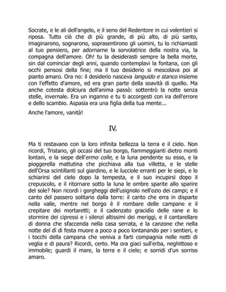 Socrate, e le ali dell'angelo, e il seno del Redentore in cui volentieri si
riposa. Tutto ciò che di più grande, di più alto, di più santo,
imaginarono, sognarono, soprasentirono gli uomini, tu lo richiamasti
al tuo pensiero, per adornarne la sorvolatrice della nostra via, la
compagna dell'amore. Oh! tu la desiderasti sempre la bella morte,
sin dal cominciar degli anni, quando contemplavi la fontana, con gli
occhi pensosi della fine; ma il tuo desiderio si mescolava poi al
pianto amaro. Ora no: il desiderio nasceva languido e stanco insieme
con l'effetto d'amore, ed era gran parte della soavità di quello. Ma
anche cotesta dolciura dell'anima passò: sottentrò la notte senza
stelle, invernale. Era un inganno e tu ti accorgesti con ira dell'errore
e dello scambio. Aspasia era una figlia della tua mente...
Anche l'amore, vanità!
IV.
Ma ti restavano con la loro infinita bellezza la terra e il cielo. Non
ricordi, Tristano, gli occasi del tuo borgo, fiammeggianti dietro monti
lontani, e la siepe dell'ermo colle, e la luna pendente su esso, e la
pioggerella mattutina che picchiava alla tua villetta, e le stelle
dell'Orsa scintillanti sul giardino, e le lucciole erranti per le siepi, e lo
schiarirsi del cielo dopo la tempesta, e il suo incupirsi dopo il
crepuscolo, e il ritornare sotto la luna le ombre sparite allo sparire
del sole? Non ricordi i gorgheggi dell'usignolo nell'ozio dei campi; e il
canto del passero solitario dalla torre: il canto che erra in disparte
nella valle, mentre nel borgo è il rombare delle campane e il
crepitare dei mortaretti; e il cadenzato gracidìo delle rane e lo
stormire dei cipressi e i silenzi altissimi dei meriggi, e il cantarellare
di donna che sfaccenda nella casa serrata, e la canzone che nella
notte del dì di festa muore a poco a poco lontanando per i sentieri, e
i tocchi della campana che veniva a farti compagnia nelle notti di
veglia e di paura? Ricordi, certo. Ma ora giaci sull'erba, neghittoso e
immobile; guardi il mare, la terra e il cielo; e sorridi d'un sorriso
amaro.
 