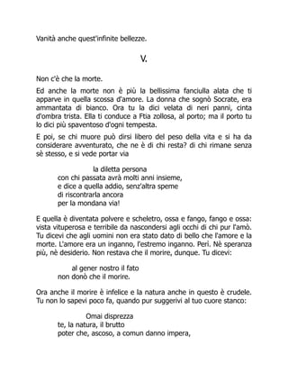 Vanità anche quest'infinite bellezze.
V.
Non c'è che la morte.
Ed anche la morte non è più la bellissima fanciulla alata che ti
apparve in quella scossa d'amore. La donna che sognò Socrate, era
ammantata di bianco. Ora tu la dici velata di neri panni, cinta
d'ombra trista. Ella ti conduce a Ftia zollosa, al porto; ma il porto tu
lo dici più spaventoso d'ogni tempesta.
E poi, se chi muore può dirsi libero del peso della vita e si ha da
considerare avventurato, che ne è di chi resta? di chi rimane senza
sè stesso, e si vede portar via
la diletta persona
con chi passata avrà molti anni insieme,
e dice a quella addio, senz'altra speme
di riscontrarla ancora
per la mondana via!
E quella è diventata polvere e scheletro, ossa e fango, fango e ossa:
vista vituperosa e terribile da nascondersi agli occhi di chi pur l'amò.
Tu dicevi che agli uomini non era stato dato di bello che l'amore e la
morte. L'amore era un inganno, l'estremo inganno. Perì. Nè speranza
più, nè desiderio. Non restava che il morire, dunque. Tu dicevi:
al gener nostro il fato
non donò che il morire.
Ora anche il morire è infelice e la natura anche in questo è crudele.
Tu non lo sapevi poco fa, quando pur suggerivi al tuo cuore stanco:
Omai disprezza
te, la natura, il brutto
poter che, ascoso, a comun danno impera,
 