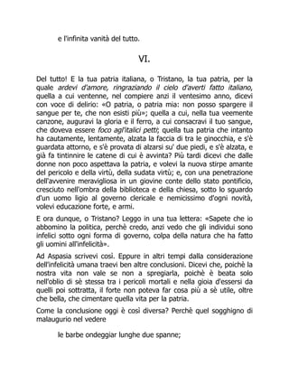 e l'infinita vanità del tutto.
VI.
Del tutto! E la tua patria italiana, o Tristano, la tua patria, per la
quale ardevi d'amore, ringraziando il cielo d'averti fatto italiano,
quella a cui ventenne, nel compiere anzi il ventesimo anno, dicevi
con voce di delirio: «O patria, o patria mia: non posso spargere il
sangue per te, che non esisti più»; quella a cui, nella tua veemente
canzone, auguravi la gloria e il ferro, a cui consacravi il tuo sangue,
che doveva essere foco agl'italici petti; quella tua patria che intanto
ha cautamente, lentamente, alzata la faccia di tra le ginocchia, e s'è
guardata attorno, e s'è provata di alzarsi su' due piedi, e s'è alzata, e
già fa tintinnire le catene di cui è avvinta? Più tardi dicevi che dalle
donne non poco aspettava la patria, e volevi la nuova stirpe amante
del pericolo e della virtù, della sudata virtù; e, con una penetrazione
dell'avvenire meravigliosa in un giovine conte dello stato pontificio,
cresciuto nell'ombra della biblioteca e della chiesa, sotto lo sguardo
d'un uomo ligio al governo clericale e nemicissimo d'ogni novità,
volevi educazione forte, e armi.
E ora dunque, o Tristano? Leggo in una tua lettera: «Sapete che io
abbomino la politica, perchè credo, anzi vedo che gli individui sono
infelici sotto ogni forma di governo, colpa della natura che ha fatto
gli uomini all'infelicità».
Ad Aspasia scrivevi così. Eppure in altri tempi dalla considerazione
dell'infelicità umana traevi ben altre conclusioni. Dicevi che, poichè la
nostra vita non vale se non a spregiarla, poichè è beata solo
nell'oblio di sè stessa tra i pericoli mortali e nella gioia d'essersi da
quelli poi sottratta, il forte non poteva far cosa più a sè utile, oltre
che bella, che cimentare quella vita per la patria.
Come la conclusione oggi è così diversa? Perchè quel sogghigno di
malaugurio nel vedere
le barbe ondeggiar lunghe due spanne;
 
