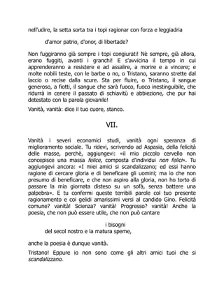 nell'udire, la setta sorta tra i topi ragionar con forza e leggiadria
d'amor patrio, d'onor, di libertade?
Non fuggiranno già sempre i topi congiurati! Nè sempre, già allora,
erano fuggiti, avanti i granchi! E s'avvicina il tempo in cui
apprenderanno a resistere e ad assalire, a morire e a vincere; e
molte nobili teste, con le barbe o no, o Tristano, saranno strette dal
laccio o recise dalla scure. Sta per fluire, o Tristano, il sangue
generoso, a fiotti, il sangue che sarà fuoco, fuoco inestinguibile, che
ridurrà in cenere il passato di schiavitù e abbiezione, che pur hai
detestato con la parola giovanile!
Vanità, vanità: dice il tuo cuore, stanco.
VII.
Vanità i severi economici studi, vanità ogni speranza di
miglioramento sociale. Tu ridevi, scrivendo ad Aspasia, della felicità
delle masse, perchè, aggiungevi: «il mio piccolo cervello non
concepisce una massa felice, composta d'individui non felici». Tu
aggiungevi ancora: «I miei amici si scandalizzano; ed essi hanno
ragione di cercare gloria e di beneficare gli uomini; ma io che non
presumo di beneficare, e che non aspiro alla gloria, non ho torto di
passare la mia giornata disteso su un sofà, senza battere una
palpebra». E tu confermi queste terribili parole col tuo presente
ragionamento e coi gelidi amarissimi versi al candido Gino. Felicità
comune? vanità! Scienza? vanità! Progresso? vanità! Anche la
poesia, che non può essere utile, che non può cantare
i bisogni
del secol nostro e la matura speme,
anche la poesia è dunque vanità.
Tristano! Eppure io non sono come gli altri amici tuoi che si
scandalizzano.
 