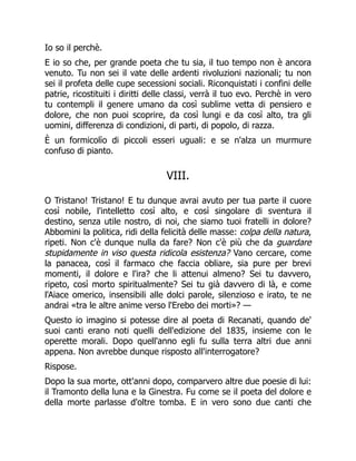 Io so il perchè.
E io so che, per grande poeta che tu sia, il tuo tempo non è ancora
venuto. Tu non sei il vate delle ardenti rivoluzioni nazionali; tu non
sei il profeta delle cupe secessioni sociali. Riconquistati i confini delle
patrie, ricostituiti i diritti delle classi, verrà il tuo evo. Perchè in vero
tu contempli il genere umano da così sublime vetta di pensiero e
dolore, che non puoi scoprire, da così lungi e da così alto, tra gli
uomini, differenza di condizioni, di parti, di popolo, di razza.
È un formicolìo di piccoli esseri uguali: e se n'alza un murmure
confuso di pianto.
VIII.
O Tristano! Tristano! E tu dunque avrai avuto per tua parte il cuore
così nobile, l'intelletto così alto, e così singolare di sventura il
destino, senza utile nostro, di noi, che siamo tuoi fratelli in dolore?
Abbomini la politica, ridi della felicità delle masse: colpa della natura,
ripeti. Non c'è dunque nulla da fare? Non c'è più che da guardare
stupidamente in viso questa ridicola esistenza? Vano cercare, come
la panacea, così il farmaco che faccia obliare, sia pure per brevi
momenti, il dolore e l'ira? che li attenui almeno? Sei tu davvero,
ripeto, così morto spiritualmente? Sei tu già davvero di là, e come
l'Aiace omerico, insensibili alle dolci parole, silenzioso e irato, te ne
andrai «tra le altre anime verso l'Erebo dei morti»? —
Questo io imagino si potesse dire al poeta di Recanati, quando de'
suoi canti erano noti quelli dell'edizione del 1835, insieme con le
operette morali. Dopo quell'anno egli fu sulla terra altri due anni
appena. Non avrebbe dunque risposto all'interrogatore?
Rispose.
Dopo la sua morte, ott'anni dopo, comparvero altre due poesie di lui:
il Tramonto della luna e la Ginestra. Fu come se il poeta del dolore e
della morte parlasse d'oltre tomba. E in vero sono due canti che
 