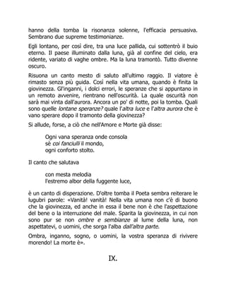 hanno della tomba la risonanza solenne, l'efficacia persuasiva.
Sembrano due supreme testimonianze.
Egli lontano, per così dire, tra una luce pallida, cui sottentrò il buio
eterno. Il paese illuminato dalla luna, già al confine del cielo, era
ridente, variato di vaghe ombre. Ma la luna tramontò. Tutto divenne
oscuro.
Risuona un canto mesto di saluto all'ultimo raggio. Il viatore è
rimasto senza più guida. Così nella vita umana, quando è finita la
giovinezza. Gl'inganni, i dolci errori, le speranze che si appuntano in
un remoto avvenire, rientrano nell'oscurità. La quale oscurità non
sarà mai vinta dall'aurora. Ancora un po' di notte, poi la tomba. Quali
sono quelle lontane speranze? quale l'altra luce e l'altra aurora che è
vano sperare dopo il tramonto della giovinezza?
Si allude, forse, a ciò che nell'Amore e Morte già disse:
Ogni vana speranza onde consola
sè coi fanciulli il mondo,
ogni conforto stolto.
Il canto che salutava
con mesta melodia
l'estremo albor della fuggente luce,
è un canto di disperazione. D'oltre tomba il Poeta sembra reiterare le
lugubri parole: «Vanità! vanità! Nella vita umana non c'è di buono
che la giovinezza, ed anche in essa il bene non è che l'aspettazione
del bene o la interruzione del male. Sparita la giovinezza, in cui non
sono pur se non ombre e sembianze al lume della luna, non
aspettatevi, o uomini, che sorga l'alba dall'altra parte.
Ombra, inganno, sogno, o uomini, la vostra speranza di rivivere
morendo! La morte è».
IX.
 