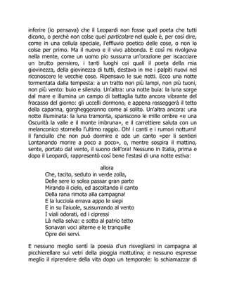 inferire (io pensava) che il Leopardi non fosse quel poeta che tutti
dicono, o perchè non colse quel particolare nel quale è, per così dire,
come in una cellula speciale, l'effluvio poetico delle cose, o non lo
colse per primo. Ma il nuovo e il vivo abbonda. E così mi rivolgeva
nella mente, come un uomo pio sussurra un'orazione per iscacciare
un brutto pensiero, i tanti luoghi coi quali il poeta della mia
giovinezza, della giovinezza di tutti, destava in me i palpiti nuovi nel
riconoscere le vecchie cose. Ripensavo le sue notti. Ecco una notte
tormentata dalla tempesta: a un tratto non più lampi, non più tuoni,
non più vento: buio e silenzio. Un'altra: una notte buia: la luna sorge
dal mare e illumina un campo di battaglia tutto ancora vibrante del
fracasso del giorno: gli uccelli dormono, e appena rosseggerà il tetto
della capanna, gorgheggeranno come al solito. Un'altra ancora: una
notte illuminata: la luna tramonta, spariscono le mille ombre «e una
Oscurità la valle e il monte imbruna», e il carrettiere saluta con un
melanconico stornello l'ultimo raggio. Oh! i canti e i rumori notturni!
il fanciullo che non può dormire e ode un canto «per li sentieri
Lontanando morire a poco a poco», o, mentre sospira il mattino,
sente, portato dal vento, il suono dell'ora! Nessuno in Italia, prima e
dopo il Leopardi, rappresentò così bene l'estasi di una notte estiva:
allora
Che, tacito, seduto in verde zolla,
Delle sere io solea passar gran parte
Mirando il cielo, ed ascoltando il canto
Della rana rimota alla campagna!
E la lucciola errava appo le siepi
E in su l'aiuole, sussurrando al vento
I viali odorati, ed i cipressi
Là nella selva: e sotto al patrio tetto
Sonavan voci alterne e le tranquille
Opre dei servi.
E nessuno meglio sentì la poesia d'un risvegliarsi in campagna al
picchierellare sui vetri della pioggia mattutina; e nessuno espresse
meglio il riprendere della vita dopo un temporale: lo schiamazzar di
 