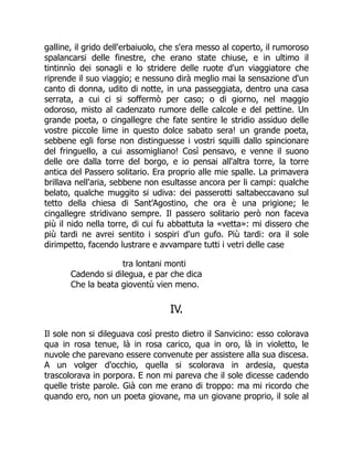 galline, il grido dell'erbaiuolo, che s'era messo al coperto, il rumoroso
spalancarsi delle finestre, che erano state chiuse, e in ultimo il
tintinnìo dei sonagli e lo stridere delle ruote d'un viaggiatore che
riprende il suo viaggio; e nessuno dirà meglio mai la sensazione d'un
canto di donna, udito di notte, in una passeggiata, dentro una casa
serrata, a cui ci si soffermò per caso; o di giorno, nel maggio
odoroso, misto al cadenzato rumore delle calcole e del pettine. Un
grande poeta, o cingallegre che fate sentire le stridio assiduo delle
vostre piccole lime in questo dolce sabato sera! un grande poeta,
sebbene egli forse non distinguesse i vostri squilli dallo spincionare
del fringuello, a cui assomigliano! Così pensavo, e venne il suono
delle ore dalla torre del borgo, e io pensai all'altra torre, la torre
antica del Passero solitario. Era proprio alle mie spalle. La primavera
brillava nell'aria, sebbene non esultasse ancora per li campi: qualche
belato, qualche muggito si udiva: dei passerotti saltabeccavano sul
tetto della chiesa di Sant'Agostino, che ora è una prigione; le
cingallegre stridivano sempre. Il passero solitario però non faceva
più il nido nella torre, di cui fu abbattuta la «vetta»: mi dissero che
più tardi ne avrei sentito i sospiri d'un gufo. Più tardi: ora il sole
dirimpetto, facendo lustrare e avvampare tutti i vetri delle case
tra lontani monti
Cadendo si dilegua, e par che dica
Che la beata gioventù vien meno.
IV.
Il sole non si dileguava così presto dietro il Sanvicino: esso colorava
qua in rosa tenue, là in rosa carico, qua in oro, là in violetto, le
nuvole che parevano essere convenute per assistere alla sua discesa.
A un volger d'occhio, quella si scolorava in ardesia, questa
trascolorava in porpora. E non mi pareva che il sole dicesse cadendo
quelle triste parole. Già con me erano di troppo: ma mi ricordo che
quando ero, non un poeta giovane, ma un giovane proprio, il sole al
 