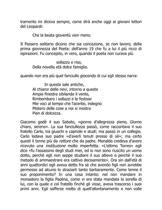tramonto mi diceva sempre, come dirà anche oggi ai giovani lettori
del Leopardi:
Che la beata gioventù vien meno.
Il Passero solitario dicono che sia concezione, se non lavoro, della
prima giovinezza del Poeta: dell'anno 19 che fu a lui il più ricco di
ispirazioni. Fu concepito, in vero, quando il poeta non curava più
sollazzo e riso,
Della novella età dolce famiglia.
quando non era più quel fanciullo giocondo di cui egli stesso narra:
In queste sale antiche,
Al chiaror delle nevi, intorno a queste
Ampie finestre sibilando il vento,
Rimbombaro i sollazzi e le festose
Mie voci al tempo che l'acerbo, indegno
Mistero delle cose a noi si mostra
Pien di dolcezza.
Giacomo godè il suo Sabato, «giorno d'allegrezza pieno, Giorno
chiaro, sereno». La sua fanciullezza passò, come raccontava il suo
fratello Carlo, tra giuochi e capriole e studi; ma passò in un collegio.
Carlo lodava suo padre «d'averli tenuti presso di sè»; ma certo
questi li tenne più da rettore che da padre. Monaldo credeva d'avere
ricevuto una instituzione molto imperfetta. «L'ottimo Torres» egli
dice «fu l'assassino degli studi miei, ed io non sono riuscito un uomo
dotto, perchè egli non seppe studiare il suo allievo e perchè il suo
metodo di ammaestrare era cattivo decisamente». Ora sin dall'età di
anni quattordici egli aveva detto fra sè che avendo figli non avrebbe
permesso ad alcuno lo straziarli tanto barbaramente. Come tenne il
suo proponimento? In una cosa intanto: nel non mandare in
monastero la figlia Paolina, come vi era stata mandata la sorella di
lui, con la quale e col fratello finchè gli visse, aveva trascorso i suoi
primi anni. Egli sofferse molto di quell'allontanamento e non volle
 