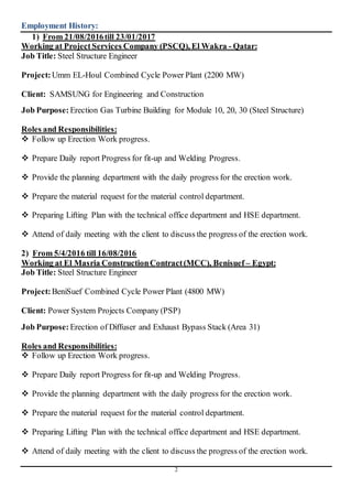 2
Employment History:
1) From 21/08/2016till 23/01/2017
Working at Project Services Company (PSCQ), El Wakra - Qatar:
Job Title: Steel Structure Engineer
Project:Umm EL-Houl Combined Cycle Power Plant (2200 MW)
Client: SAMSUNG for Engineering and Construction
Job Purpose: Erection Gas Turbine Building for Module 10, 20, 30 (Steel Structure)
Roles and Responsibilities:
 Follow up Erection Work progress.
 Prepare Daily report Progress for fit-up and Welding Progress.
 Provide the planning department with the daily progress for the erection work.
 Prepare the material request for the material control department.
 Preparing Lifting Plan with the technical office department and HSE department.
 Attend of daily meeting with the client to discuss the progress of the erection work.
2) From 5/4/2016 till 16/08/2016
Working at El Masria ConstructionContract(MCC), Benisuef – Egypt:
Job Title: Steel Structure Engineer
Project:BeniSuef Combined Cycle Power Plant (4800 MW)
Client: Power System Projects Company (PSP)
Job Purpose: Erection of Diffuser and Exhaust Bypass Stack (Area 31)
Roles and Responsibilities:
 Follow up Erection Work progress.
 Prepare Daily report Progress for fit-up and Welding Progress.
 Provide the planning department with the daily progress for the erection work.
 Prepare the material request for the material control department.
 Preparing Lifting Plan with the technical office department and HSE department.
 Attend of daily meeting with the client to discuss the progress of the erection work.
 