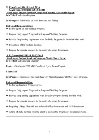 3
3) From May 2014 till April 2016
3. A) From 30/07/2015 to 01/04/2016
Working at ProjectServices Company (Factory), Alexandria-Egypt:
Job Title: Production Engineer
Job Purpose: Fabrication of Steel Structure and Piping.
Roles and Responsibilities:
 Follow up fit up and welding progress.
 Prepare Daily report Progress for fit-up and Welding Progress.
 Provide the planning department with the Daily Progress for the fabrication work.
 Evaluation of the workers monthly.
 Prepare the material request for the material control department.
3. B) from 09/01/2015 till 30/07/2015
Working at ProjectServices Company, North Giza – Egypt:
Job Title: Steel Structure Engineer
Project:Giza North 2250 MW Combined Cycle Power Project.
Client: STF
Job Purpose:Erection of Six Heat Recovery Steam Generator (HRSG) Steel Structure.
Roles and Responsibilities:
 Follow up Erection Work progress.
 Prepare Daily report Progress for fit-up and Welding Progress.
 Provide the planning department with the daily progress for the erection work.
 Prepare the material request for the material control department.
 Preparing Lifting Plan with the technical office department and HSE department.
 Attend of daily meeting with the client to discuss the progress of the erection work.
 