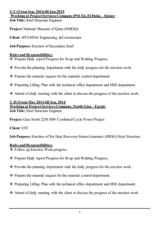 4
3. C) From Sep. 2014 till Jan.2015
Working at ProjectServices Company(PSCQ), El Doha – Qatar:
Job Title: Steel Structure Engineer
Project:National Museum of Qatar (NMOQ)
Client: HYUNDAI Engineering &Construction
Job Purpose: Erection of Secondary Steel
Roles and Responsibilities:
 Prepare Daily report Progress for fit-up and Welding Progress.
 Provide the planning department with the daily progress for the erection work.
 Prepare the material request for the material control department.
 Preparing Lifting Plan with the technical office department and HSE department.
 Attend of daily meeting with the client to discuss the progress of the erection work.
3. D) From May 2014 till Sep. 2014
Working at ProjectServices Company, North Giza – Egypt:
Job Title: Steel Structure Engineer
Project:Giza North 2250 MW Combined Cycle Power Project
Client: STF
Job Purpose: Erection of Six Heat Recovery Steam Generator (HRSG) Steel Structure
Roles and Responsibilities:
 Follow up Erection Work progress.
 Prepare Daily report Progress for fit-up and Welding Progress.
 Provide the planning department with the daily progress for the erection work.
 Prepare the material request for the material control department.
 Preparing Lifting Plan with the technical office department and HSE department.
 Attend of daily meeting with the client to discuss the progress of the erection work.
 