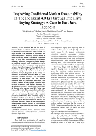 Int. J Sup. Chain. Mgt Vol. 8, No. 3, June 2019
1045
Improving Traditional Market Sustainability
in The Industrial 4.0 Era through Impulsive
Buying Strategy: A Case in East Java,
Indonesia
Wiwik Handayani1*
, Endang Iryanti2
, Muchlisiniyati Safeyah3
, Susi Hardjanti4
1,2
Faculty of Economics and Busines ,
3
Faculty of Architecture and Design,
4
Faculty of Social Sciences and Politics
Universitas Pembangunan Nasional “Veteran”, Jawa Timur, Indonesia
* wiwik.em@upnjatim.ac.id
Abstract— In the industrial 4.0 era, the issue of
impulsive buying to maintain an increased purchases
has become ever more attractive to be explored. The
major ground is the existence of technology that
stimulates consumer’s interest to products in sight. A
more eye-catching display, will escalate consumers'
desire to shop. Many modern markets have applied
technology to intensify consumer purchases, however,
in traditional markets such practices seem to be
unfamiliar. For this reason, this study examined
variables that affect impulsive buying behavior in
traditional markets, employing factors that encourage
impulsive buying in the modern market to the
traditional markets. Population in this study was
consumers of traditional markets in East Java, with
purposive sampling technique, and respondents
amounting to 400 people. The first research
procedure was an experiment, controlling four
variables, namely the environment, discount price,
payment procedures and facility, continued by
spreading questionnaires to respondents. Afterwards,
the data was being analyzed using PLS (Partial Least
Square). The results of the analysis displayed that the
model was acceptable which explained that variable
such as environment, discount price, payment
procedures and facility affect impulsive buying in
traditional markets. Thus, it may be concluded that
impulsive buying behavior in modern markets and
traditional markets is similar. When discount prices
contributed the greatest influence on the traditional
markets, in modern markets, the impact was even
more profound.
Keywords— Traditional market, Impulsive buying,
Merchant behavior, Customer behavior, Government
behavior, Supply chain
1. Introduction
This study is a continuation of impulsive
buying research in modern markets. Previous issues
about impulsive buying were typically done in
modern markets such as malls [1]-[7] . It was
mostly caused by the pleasant environment,
convenient payment procedures, tempting
promotions and complete infrastructure. Customers
are feeling comfortable in the mall, therefore the
mall often become a place to refresh mind after an
absorbing work. This condition also encourages
someone to make purchases without prior planning.
However, things will be different when
impulsive buying occur in traditional markets,
given that traditional markets conditions are
significantly differ from modern markets. The
difference lies in many elements, such as less
attractive environment, payment in cash, lack or
occasional promotion and incomplete
infrastructures. [8] reinforced this fact, stating that
traditional markets are usually dirty, not well
ordered, although still visited by many (https://
vanadiraha.wordpress.com/ 2014/01/07/revitalisasi-
pasar-tradisional-2/ ). Knowing that despite
traditional markets shortcomings, many people still
opt them, it present an opportunity to enhance the
development of traditional markets by carrying out
better amendments. With numerous inadequacies,
traditional markets development are not as fast as
modern markets. Supported by the opinion of
Arifah Fathia consumer behavior that tends to be
consumptive causes them to move on from
traditional markets (
https://www.kompasiana.com/arifahfathia/
perkembangan-pasar-tradisional-setelah-maraknya-
pasar modern_552e472f6ea8344f388b456d ). This
explains that consumers nowadays prefer shopping
in modern markets, which circumstances will have
a negative impact if it lasts over a long term,
______________________________________________________________
International Journal of Supply Chain Management
IJSCM, ISSN: 2050-7399 (Online), 2051-3771 (Print)
Copyright © ExcelingTech Pub, UK (http://excelingtech.co.uk/)
 