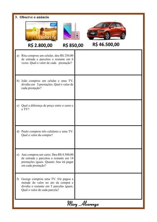 3. Observe o anúncio
a) Rita comprou um celular, deu R$ 250,00
de entrada e parcelou o restante em 6
vezes. Qual o valor de cada prestação?
b) João comprou um celular e uma TV,
dividiu em 5 prestações. Qual o valor de
cada prestação?
c) Qual a diferença de preço entre o carro e
a TV?
d) Paulo comprou três celulares e uma TV.
Qual o valor da compra?
e) Ana comprou um carro. Deu R$ 4.500,00
de entrada e parcelou o restante em 14
prestações iguais. Quanto Ana irá pagar
em cada prestação?
f) George comprou uma TV. Ele pagou a
metade do valor no ato da compra e
dividiu o restante em 5 parcelas iguais.
Qual o valor de cada parcela?
Mary Alvarenga
 