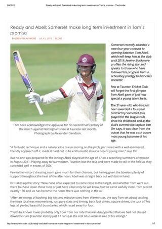 9/9/2015 Ready and Abell: Somerset make long term investment in Tom’s promise ­ The Incider
http://www.thein­cider.co.uk/ready­and­abell­somerset­make­long­term­investment­in­toms­promise/ 1/7
 
BY JEREMY BLACKMORE JULY 5, 2015 BLOGS
Tom Abell acknowledges the applause for his second half-century of
the match against Nottinghamshire at Taunton last month.
Photograph by Alexander Davidson.
Ready and Abell: Somerset make long term investment in Tom’s
promise
 
Somerset recently awarded a
new four-year contract to
opening batsman Tom Abell,
which will keep him at the club
until 2019. Jeremy Blackmore
profiles the rising star and
speaks to those who have
followed his progress from a
schoolboy prodigy to first class
cricketer.
Few at Taunton Cricket Club
will forget the first glimpse
Tom Abell gave of just how
special a young talent he is.
The 21-year-old, who has just
been awarded a four-year
contract by Somerset, has
played for the league club
since his childhood and as the
club’s current vice-captain Ben
Orr says, it was clear from the
outset that he was a cut above
most young batsmen of his
age.
“A fantastic technique and a natural ease to run scoring on the pitch, partnered with a well-mannered,
friendly approach off it, made it hard not to be enthusiastic about a decent young man,” says Orr.
But no-one was prepared for the innings Abell played at the age of 17 on a scorching summer’s afternoon
in August 2011. Playing away to Warminster, Taunton lost the toss and were made to toil in the field as they
conceded well in excess of 300.
Few in the visitors’ dressing room gave much for their chances, but having given the bowlers plenty of
support throughout the heat of the afternoon, Abell was straight back out with bat in hand.
Orr takes up the story: “Now none of us expected to come close to the target, and whether Tom went out
there to chase down those runs or just have a bat only he will know, but we came awfully close. Tom scored
exactly 150 and, as has become the norm, there was nothing in the air.
“After an innings of bashing, big hits and massive sixes from Warminster, the way Tom set about tackling
the huge total was mesmerising, just pure class and timing; back foot drives, square drives, the tuck off his
legs all yielded beautiful boundaries, which raced away for four.
“Truth be known it was probably only Tom from our side that was disappointed that we had not chased
down the runs [Taunton lost by just 17 runs] as the rest of us were in awe of his innings.”
 