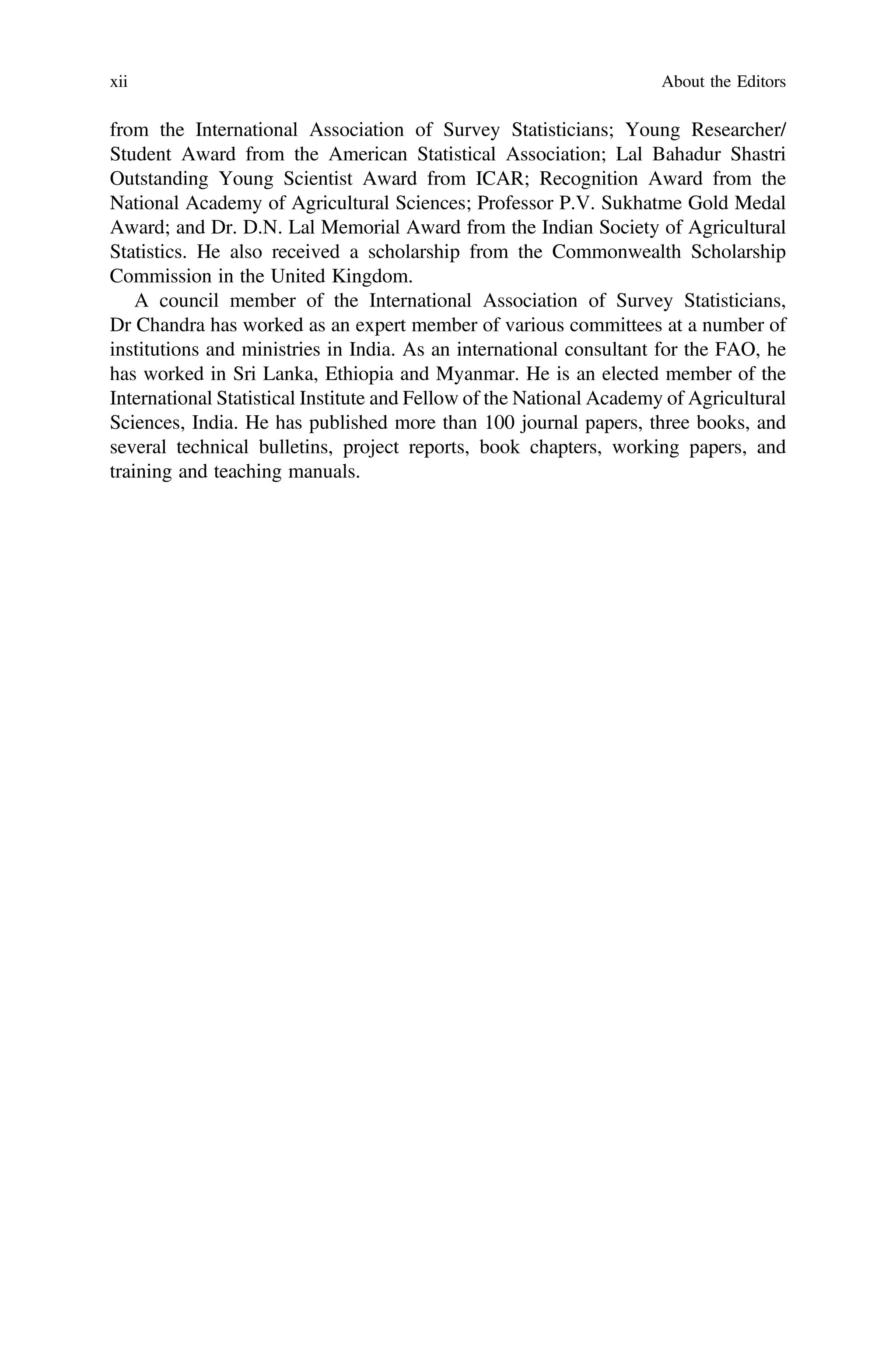 from the International Association of Survey Statisticians; Young Researcher/
Student Award from the American Statistical Association; Lal Bahadur Shastri
Outstanding Young Scientist Award from ICAR; Recognition Award from the
National Academy of Agricultural Sciences; Professor P.V. Sukhatme Gold Medal
Award; and Dr. D.N. Lal Memorial Award from the Indian Society of Agricultural
Statistics. He also received a scholarship from the Commonwealth Scholarship
Commission in the United Kingdom.
A council member of the International Association of Survey Statisticians,
Dr Chandra has worked as an expert member of various committees at a number of
institutions and ministries in India. As an international consultant for the FAO, he
has worked in Sri Lanka, Ethiopia and Myanmar. He is an elected member of the
International Statistical Institute and Fellow of the National Academy of Agricultural
Sciences, India. He has published more than 100 journal papers, three books, and
several technical bulletins, project reports, book chapters, working papers, and
training and teaching manuals.
xii About the Editors
 