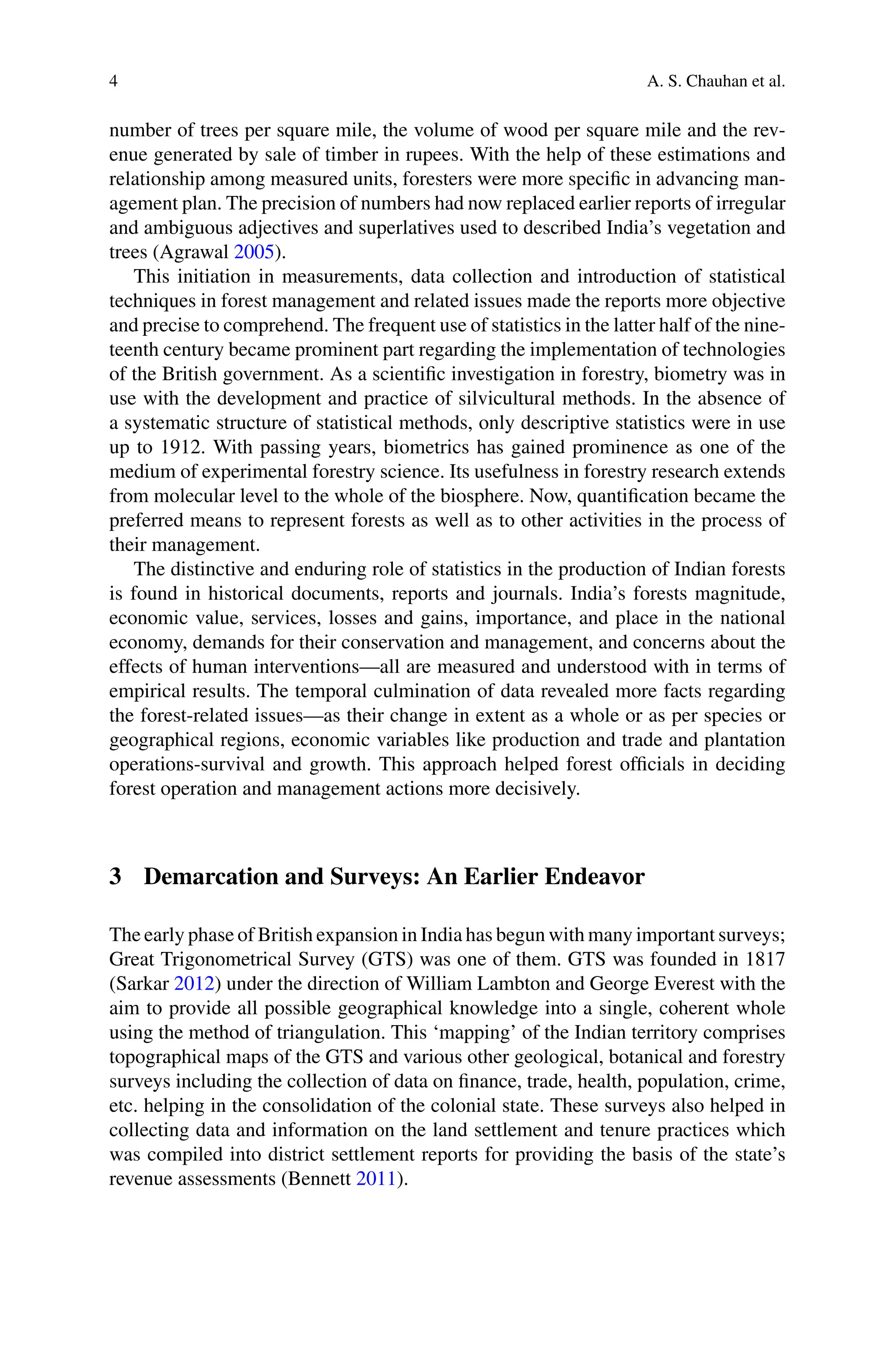4 A. S. Chauhan et al.
number of trees per square mile, the volume of wood per square mile and the rev-
enue generated by sale of timber in rupees. With the help of these estimations and
relationship among measured units, foresters were more specific in advancing man-
agement plan. The precision of numbers had now replaced earlier reports of irregular
and ambiguous adjectives and superlatives used to described India’s vegetation and
trees (Agrawal 2005).
This initiation in measurements, data collection and introduction of statistical
techniques in forest management and related issues made the reports more objective
and precise to comprehend. The frequent use of statistics in the latter half of the nine-
teenth century became prominent part regarding the implementation of technologies
of the British government. As a scientific investigation in forestry, biometry was in
use with the development and practice of silvicultural methods. In the absence of
a systematic structure of statistical methods, only descriptive statistics were in use
up to 1912. With passing years, biometrics has gained prominence as one of the
medium of experimental forestry science. Its usefulness in forestry research extends
from molecular level to the whole of the biosphere. Now, quantification became the
preferred means to represent forests as well as to other activities in the process of
their management.
The distinctive and enduring role of statistics in the production of Indian forests
is found in historical documents, reports and journals. India’s forests magnitude,
economic value, services, losses and gains, importance, and place in the national
economy, demands for their conservation and management, and concerns about the
effects of human interventions—all are measured and understood with in terms of
empirical results. The temporal culmination of data revealed more facts regarding
the forest-related issues—as their change in extent as a whole or as per species or
geographical regions, economic variables like production and trade and plantation
operations-survival and growth. This approach helped forest officials in deciding
forest operation and management actions more decisively.
3 Demarcation and Surveys: An Earlier Endeavor
The early phase of British expansion in India has begun with many important surveys;
Great Trigonometrical Survey (GTS) was one of them. GTS was founded in 1817
(Sarkar 2012) under the direction of William Lambton and George Everest with the
aim to provide all possible geographical knowledge into a single, coherent whole
using the method of triangulation. This ‘mapping’ of the Indian territory comprises
topographical maps of the GTS and various other geological, botanical and forestry
surveys including the collection of data on finance, trade, health, population, crime,
etc. helping in the consolidation of the colonial state. These surveys also helped in
collecting data and information on the land settlement and tenure practices which
was compiled into district settlement reports for providing the basis of the state’s
revenue assessments (Bennett 2011).
 