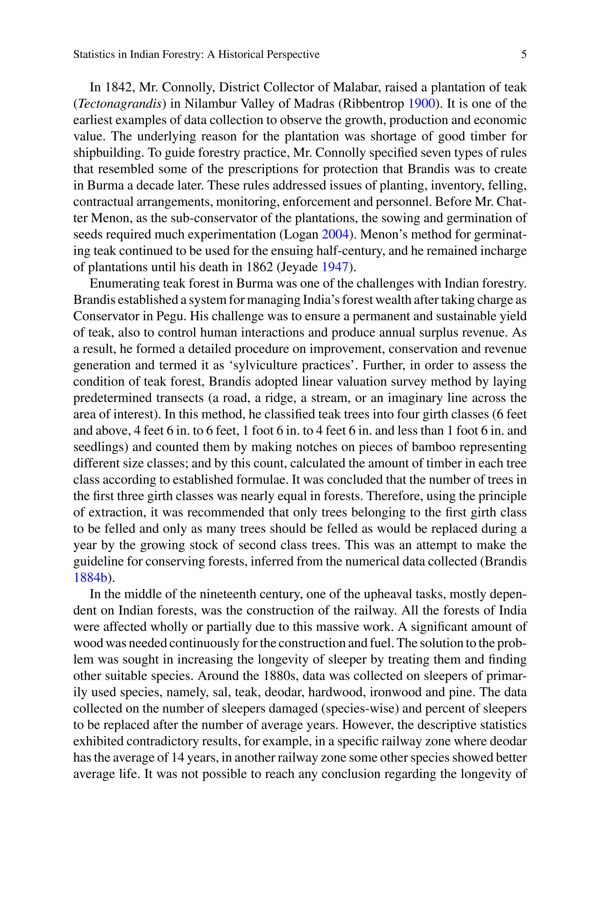 Statistics in Indian Forestry: A Historical Perspective 5
In 1842, Mr. Connolly, District Collector of Malabar, raised a plantation of teak
(Tectonagrandis) in Nilambur Valley of Madras (Ribbentrop 1900). It is one of the
earliest examples of data collection to observe the growth, production and economic
value. The underlying reason for the plantation was shortage of good timber for
shipbuilding. To guide forestry practice, Mr. Connolly specified seven types of rules
that resembled some of the prescriptions for protection that Brandis was to create
in Burma a decade later. These rules addressed issues of planting, inventory, felling,
contractual arrangements, monitoring, enforcement and personnel. Before Mr. Chat-
ter Menon, as the sub-conservator of the plantations, the sowing and germination of
seeds required much experimentation (Logan 2004). Menon’s method for germinat-
ing teak continued to be used for the ensuing half-century, and he remained incharge
of plantations until his death in 1862 (Jeyade 1947).
Enumerating teak forest in Burma was one of the challenges with Indian forestry.
Brandis established a system for managing India’s forest wealth after taking charge as
Conservator in Pegu. His challenge was to ensure a permanent and sustainable yield
of teak, also to control human interactions and produce annual surplus revenue. As
a result, he formed a detailed procedure on improvement, conservation and revenue
generation and termed it as ‘sylviculture practices’. Further, in order to assess the
condition of teak forest, Brandis adopted linear valuation survey method by laying
predetermined transects (a road, a ridge, a stream, or an imaginary line across the
area of interest). In this method, he classified teak trees into four girth classes (6 feet
and above, 4 feet 6 in. to 6 feet, 1 foot 6 in. to 4 feet 6 in. and less than 1 foot 6 in. and
seedlings) and counted them by making notches on pieces of bamboo representing
different size classes; and by this count, calculated the amount of timber in each tree
class according to established formulae. It was concluded that the number of trees in
the first three girth classes was nearly equal in forests. Therefore, using the principle
of extraction, it was recommended that only trees belonging to the first girth class
to be felled and only as many trees should be felled as would be replaced during a
year by the growing stock of second class trees. This was an attempt to make the
guideline for conserving forests, inferred from the numerical data collected (Brandis
1884b).
In the middle of the nineteenth century, one of the upheaval tasks, mostly depen-
dent on Indian forests, was the construction of the railway. All the forests of India
were affected wholly or partially due to this massive work. A significant amount of
wood was needed continuously for the construction and fuel. The solution to the prob-
lem was sought in increasing the longevity of sleeper by treating them and finding
other suitable species. Around the 1880s, data was collected on sleepers of primar-
ily used species, namely, sal, teak, deodar, hardwood, ironwood and pine. The data
collected on the number of sleepers damaged (species-wise) and percent of sleepers
to be replaced after the number of average years. However, the descriptive statistics
exhibited contradictory results, for example, in a specific railway zone where deodar
has the average of 14 years, in another railway zone some other species showed better
average life. It was not possible to reach any conclusion regarding the longevity of
 