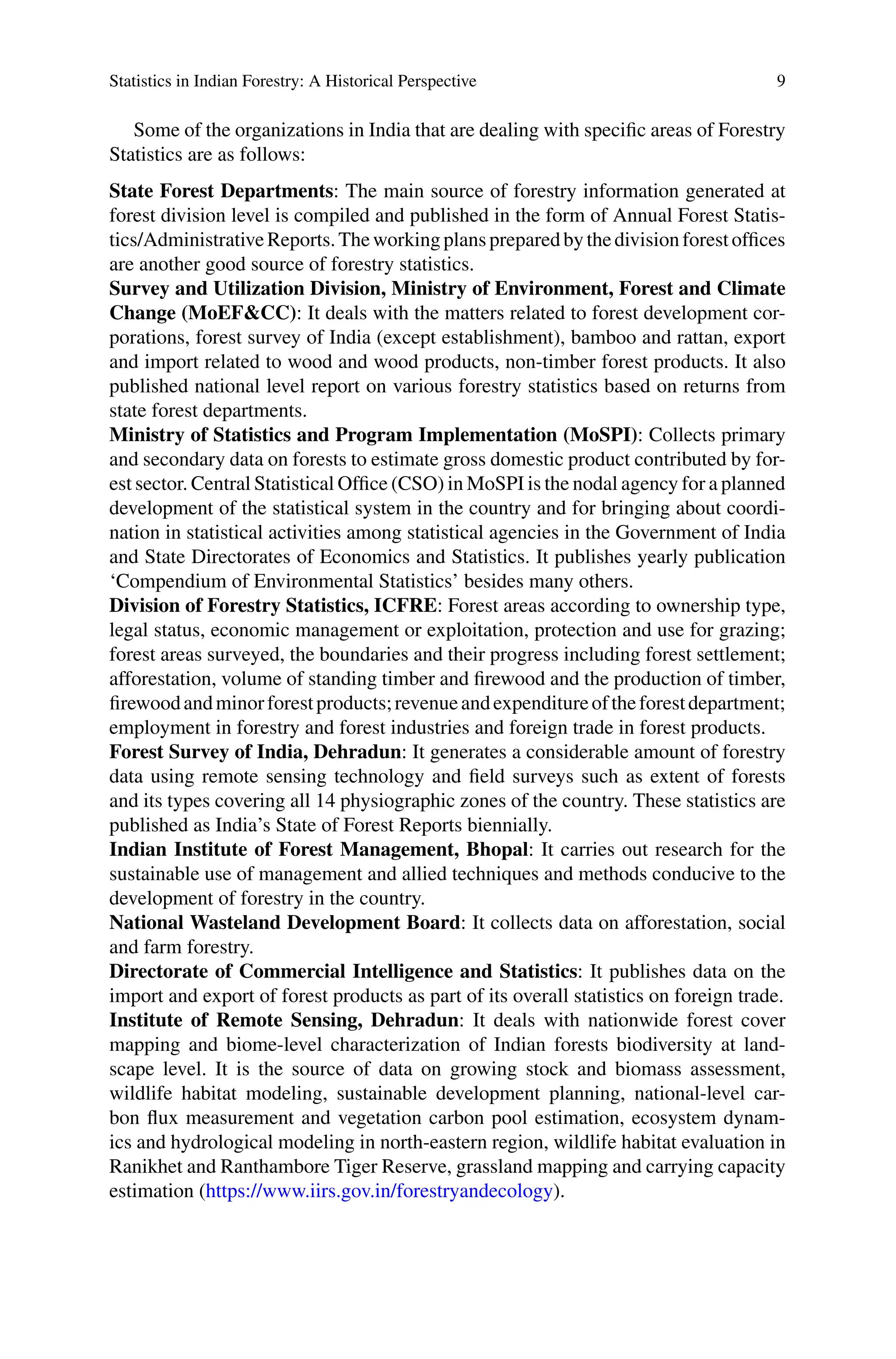 Statistics in Indian Forestry: A Historical Perspective 9
Some of the organizations in India that are dealing with specific areas of Forestry
Statistics are as follows:
State Forest Departments: The main source of forestry information generated at
forest division level is compiled and published in the form of Annual Forest Statis-
tics/AdministrativeReports.Theworkingplanspreparedbythedivisionforestoffices
are another good source of forestry statistics.
Survey and Utilization Division, Ministry of Environment, Forest and Climate
Change (MoEF&CC): It deals with the matters related to forest development cor-
porations, forest survey of India (except establishment), bamboo and rattan, export
and import related to wood and wood products, non-timber forest products. It also
published national level report on various forestry statistics based on returns from
state forest departments.
Ministry of Statistics and Program Implementation (MoSPI): Collects primary
and secondary data on forests to estimate gross domestic product contributed by for-
est sector. Central Statistical Office (CSO) in MoSPI is the nodal agency for a planned
development of the statistical system in the country and for bringing about coordi-
nation in statistical activities among statistical agencies in the Government of India
and State Directorates of Economics and Statistics. It publishes yearly publication
‘Compendium of Environmental Statistics’ besides many others.
Division of Forestry Statistics, ICFRE: Forest areas according to ownership type,
legal status, economic management or exploitation, protection and use for grazing;
forest areas surveyed, the boundaries and their progress including forest settlement;
afforestation, volume of standing timber and firewood and the production of timber,
firewoodandminorforestproducts;revenueandexpenditureoftheforestdepartment;
employment in forestry and forest industries and foreign trade in forest products.
Forest Survey of India, Dehradun: It generates a considerable amount of forestry
data using remote sensing technology and field surveys such as extent of forests
and its types covering all 14 physiographic zones of the country. These statistics are
published as India’s State of Forest Reports biennially.
Indian Institute of Forest Management, Bhopal: It carries out research for the
sustainable use of management and allied techniques and methods conducive to the
development of forestry in the country.
National Wasteland Development Board: It collects data on afforestation, social
and farm forestry.
Directorate of Commercial Intelligence and Statistics: It publishes data on the
import and export of forest products as part of its overall statistics on foreign trade.
Institute of Remote Sensing, Dehradun: It deals with nationwide forest cover
mapping and biome-level characterization of Indian forests biodiversity at land-
scape level. It is the source of data on growing stock and biomass assessment,
wildlife habitat modeling, sustainable development planning, national-level car-
bon flux measurement and vegetation carbon pool estimation, ecosystem dynam-
ics and hydrological modeling in north-eastern region, wildlife habitat evaluation in
Ranikhet and Ranthambore Tiger Reserve, grassland mapping and carrying capacity
estimation (https://www.iirs.gov.in/forestryandecology).
 