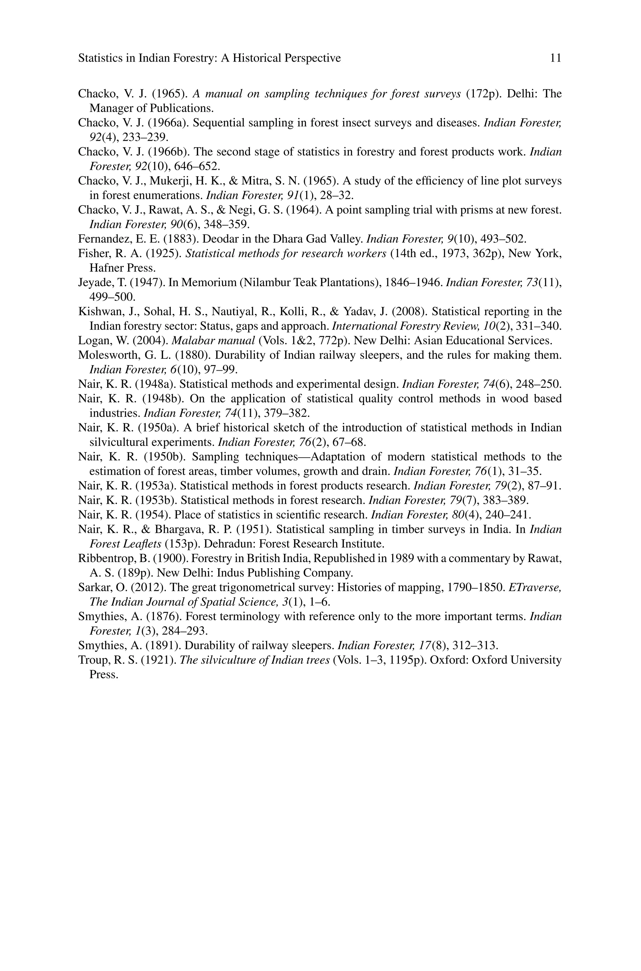 Statistics in Indian Forestry: A Historical Perspective 11
Chacko, V. J. (1965). A manual on sampling techniques for forest surveys (172p). Delhi: The
Manager of Publications.
Chacko, V. J. (1966a). Sequential sampling in forest insect surveys and diseases. Indian Forester,
92(4), 233–239.
Chacko, V. J. (1966b). The second stage of statistics in forestry and forest products work. Indian
Forester, 92(10), 646–652.
Chacko, V. J., Mukerji, H. K., & Mitra, S. N. (1965). A study of the efficiency of line plot surveys
in forest enumerations. Indian Forester, 91(1), 28–32.
Chacko, V. J., Rawat, A. S., & Negi, G. S. (1964). A point sampling trial with prisms at new forest.
Indian Forester, 90(6), 348–359.
Fernandez, E. E. (1883). Deodar in the Dhara Gad Valley. Indian Forester, 9(10), 493–502.
Fisher, R. A. (1925). Statistical methods for research workers (14th ed., 1973, 362p), New York,
Hafner Press.
Jeyade, T. (1947). In Memorium (Nilambur Teak Plantations), 1846–1946. Indian Forester, 73(11),
499–500.
Kishwan, J., Sohal, H. S., Nautiyal, R., Kolli, R., & Yadav, J. (2008). Statistical reporting in the
Indian forestry sector: Status, gaps and approach. International Forestry Review, 10(2), 331–340.
Logan, W. (2004). Malabar manual (Vols. 1&2, 772p). New Delhi: Asian Educational Services.
Molesworth, G. L. (1880). Durability of Indian railway sleepers, and the rules for making them.
Indian Forester, 6(10), 97–99.
Nair, K. R. (1948a). Statistical methods and experimental design. Indian Forester, 74(6), 248–250.
Nair, K. R. (1948b). On the application of statistical quality control methods in wood based
industries. Indian Forester, 74(11), 379–382.
Nair, K. R. (1950a). A brief historical sketch of the introduction of statistical methods in Indian
silvicultural experiments. Indian Forester, 76(2), 67–68.
Nair, K. R. (1950b). Sampling techniques—Adaptation of modern statistical methods to the
estimation of forest areas, timber volumes, growth and drain. Indian Forester, 76(1), 31–35.
Nair, K. R. (1953a). Statistical methods in forest products research. Indian Forester, 79(2), 87–91.
Nair, K. R. (1953b). Statistical methods in forest research. Indian Forester, 79(7), 383–389.
Nair, K. R. (1954). Place of statistics in scientific research. Indian Forester, 80(4), 240–241.
Nair, K. R., & Bhargava, R. P. (1951). Statistical sampling in timber surveys in India. In Indian
Forest Leaflets (153p). Dehradun: Forest Research Institute.
Ribbentrop, B. (1900). Forestry in British India, Republished in 1989 with a commentary by Rawat,
A. S. (189p). New Delhi: Indus Publishing Company.
Sarkar, O. (2012). The great trigonometrical survey: Histories of mapping, 1790–1850. ETraverse,
The Indian Journal of Spatial Science, 3(1), 1–6.
Smythies, A. (1876). Forest terminology with reference only to the more important terms. Indian
Forester, 1(3), 284–293.
Smythies, A. (1891). Durability of railway sleepers. Indian Forester, 17(8), 312–313.
Troup, R. S. (1921). The silviculture of Indian trees (Vols. 1–3, 1195p). Oxford: Oxford University
Press.
 