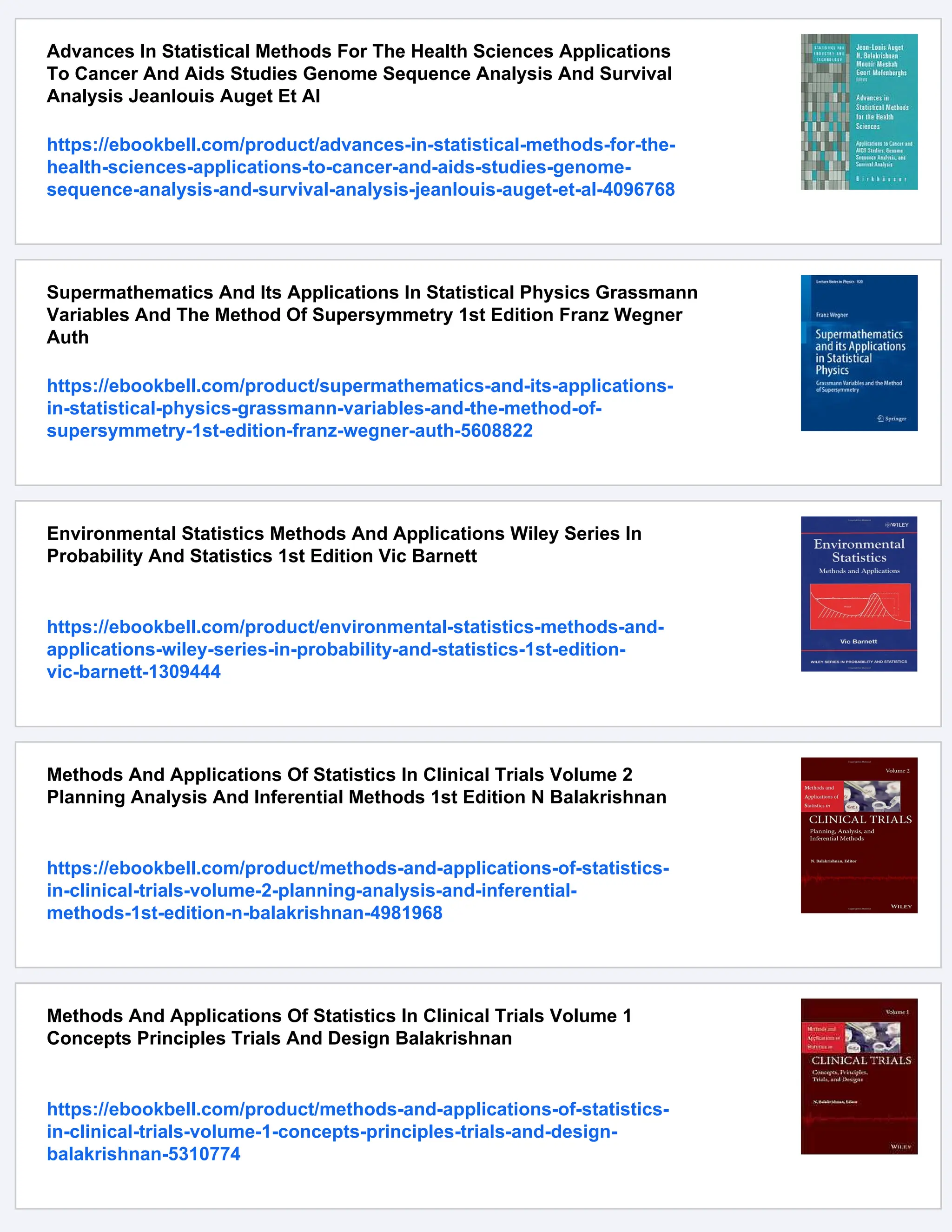 Advances In Statistical Methods For The Health Sciences Applications
To Cancer And Aids Studies Genome Sequence Analysis And Survival
Analysis Jeanlouis Auget Et Al
https://ebookbell.com/product/advances-in-statistical-methods-for-the-
health-sciences-applications-to-cancer-and-aids-studies-genome-
sequence-analysis-and-survival-analysis-jeanlouis-auget-et-al-4096768
Supermathematics And Its Applications In Statistical Physics Grassmann
Variables And The Method Of Supersymmetry 1st Edition Franz Wegner
Auth
https://ebookbell.com/product/supermathematics-and-its-applications-
in-statistical-physics-grassmann-variables-and-the-method-of-
supersymmetry-1st-edition-franz-wegner-auth-5608822
Environmental Statistics Methods And Applications Wiley Series In
Probability And Statistics 1st Edition Vic Barnett
https://ebookbell.com/product/environmental-statistics-methods-and-
applications-wiley-series-in-probability-and-statistics-1st-edition-
vic-barnett-1309444
Methods And Applications Of Statistics In Clinical Trials Volume 2
Planning Analysis And Inferential Methods 1st Edition N Balakrishnan
https://ebookbell.com/product/methods-and-applications-of-statistics-
in-clinical-trials-volume-2-planning-analysis-and-inferential-
methods-1st-edition-n-balakrishnan-4981968
Methods And Applications Of Statistics In Clinical Trials Volume 1
Concepts Principles Trials And Design Balakrishnan
https://ebookbell.com/product/methods-and-applications-of-statistics-
in-clinical-trials-volume-1-concepts-principles-trials-and-design-
balakrishnan-5310774
 