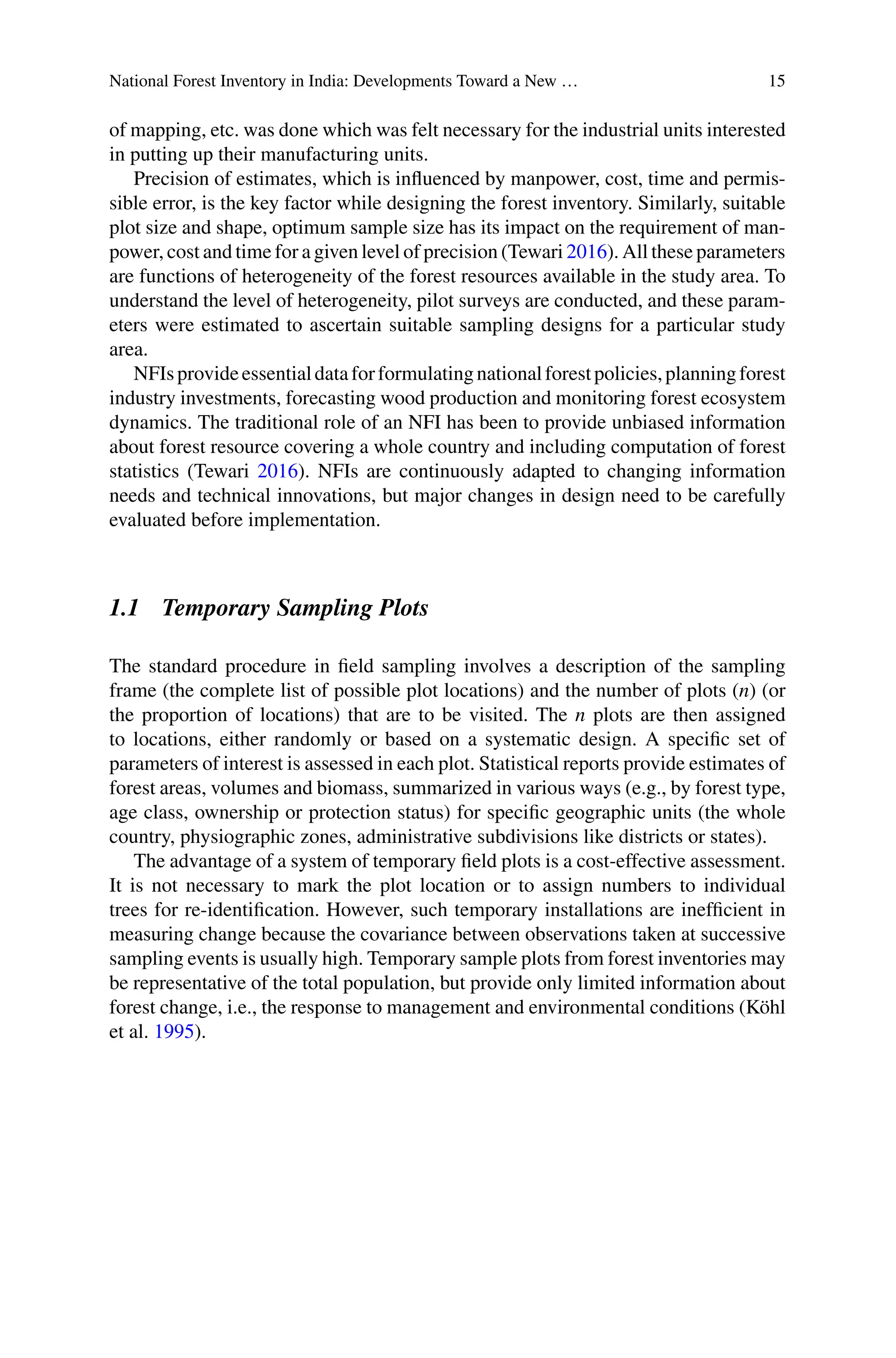 National Forest Inventory in India: Developments Toward a New … 15
of mapping, etc. was done which was felt necessary for the industrial units interested
in putting up their manufacturing units.
Precision of estimates, which is influenced by manpower, cost, time and permis-
sible error, is the key factor while designing the forest inventory. Similarly, suitable
plot size and shape, optimum sample size has its impact on the requirement of man-
power, cost and time for a given level of precision (Tewari 2016). All these parameters
are functions of heterogeneity of the forest resources available in the study area. To
understand the level of heterogeneity, pilot surveys are conducted, and these param-
eters were estimated to ascertain suitable sampling designs for a particular study
area.
NFIsprovideessentialdataforformulatingnationalforestpolicies,planningforest
industry investments, forecasting wood production and monitoring forest ecosystem
dynamics. The traditional role of an NFI has been to provide unbiased information
about forest resource covering a whole country and including computation of forest
statistics (Tewari 2016). NFIs are continuously adapted to changing information
needs and technical innovations, but major changes in design need to be carefully
evaluated before implementation.
1.1 Temporary Sampling Plots
The standard procedure in field sampling involves a description of the sampling
frame (the complete list of possible plot locations) and the number of plots (n) (or
the proportion of locations) that are to be visited. The n plots are then assigned
to locations, either randomly or based on a systematic design. A specific set of
parameters of interest is assessed in each plot. Statistical reports provide estimates of
forest areas, volumes and biomass, summarized in various ways (e.g., by forest type,
age class, ownership or protection status) for specific geographic units (the whole
country, physiographic zones, administrative subdivisions like districts or states).
The advantage of a system of temporary field plots is a cost-effective assessment.
It is not necessary to mark the plot location or to assign numbers to individual
trees for re-identification. However, such temporary installations are inefficient in
measuring change because the covariance between observations taken at successive
sampling events is usually high. Temporary sample plots from forest inventories may
be representative of the total population, but provide only limited information about
forest change, i.e., the response to management and environmental conditions (Köhl
et al. 1995).
 