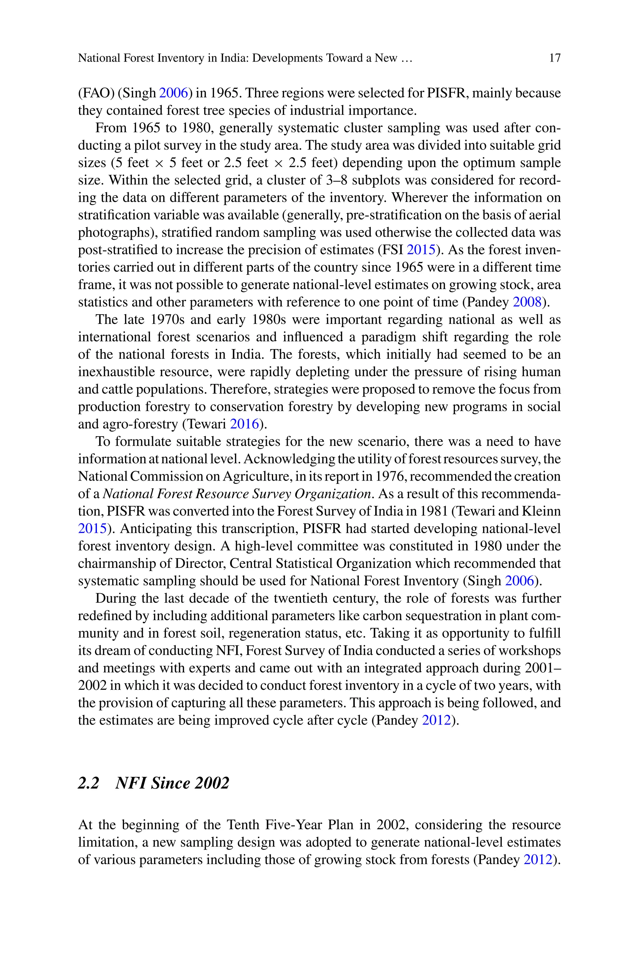 National Forest Inventory in India: Developments Toward a New … 17
(FAO) (Singh 2006) in 1965. Three regions were selected for PISFR, mainly because
they contained forest tree species of industrial importance.
From 1965 to 1980, generally systematic cluster sampling was used after con-
ducting a pilot survey in the study area. The study area was divided into suitable grid
sizes (5 feet × 5 feet or 2.5 feet × 2.5 feet) depending upon the optimum sample
size. Within the selected grid, a cluster of 3–8 subplots was considered for record-
ing the data on different parameters of the inventory. Wherever the information on
stratification variable was available (generally, pre-stratification on the basis of aerial
photographs), stratified random sampling was used otherwise the collected data was
post-stratified to increase the precision of estimates (FSI 2015). As the forest inven-
tories carried out in different parts of the country since 1965 were in a different time
frame, it was not possible to generate national-level estimates on growing stock, area
statistics and other parameters with reference to one point of time (Pandey 2008).
The late 1970s and early 1980s were important regarding national as well as
international forest scenarios and influenced a paradigm shift regarding the role
of the national forests in India. The forests, which initially had seemed to be an
inexhaustible resource, were rapidly depleting under the pressure of rising human
and cattle populations. Therefore, strategies were proposed to remove the focus from
production forestry to conservation forestry by developing new programs in social
and agro-forestry (Tewari 2016).
To formulate suitable strategies for the new scenario, there was a need to have
informationatnationallevel.Acknowledgingtheutilityofforestresourcessurvey,the
National Commission on Agriculture, in its report in 1976, recommended the creation
of a National Forest Resource Survey Organization. As a result of this recommenda-
tion, PISFR was converted into the Forest Survey of India in 1981 (Tewari and Kleinn
2015). Anticipating this transcription, PISFR had started developing national-level
forest inventory design. A high-level committee was constituted in 1980 under the
chairmanship of Director, Central Statistical Organization which recommended that
systematic sampling should be used for National Forest Inventory (Singh 2006).
During the last decade of the twentieth century, the role of forests was further
redefined by including additional parameters like carbon sequestration in plant com-
munity and in forest soil, regeneration status, etc. Taking it as opportunity to fulfill
its dream of conducting NFI, Forest Survey of India conducted a series of workshops
and meetings with experts and came out with an integrated approach during 2001–
2002 in which it was decided to conduct forest inventory in a cycle of two years, with
the provision of capturing all these parameters. This approach is being followed, and
the estimates are being improved cycle after cycle (Pandey 2012).
2.2 NFI Since 2002
At the beginning of the Tenth Five-Year Plan in 2002, considering the resource
limitation, a new sampling design was adopted to generate national-level estimates
of various parameters including those of growing stock from forests (Pandey 2012).
 