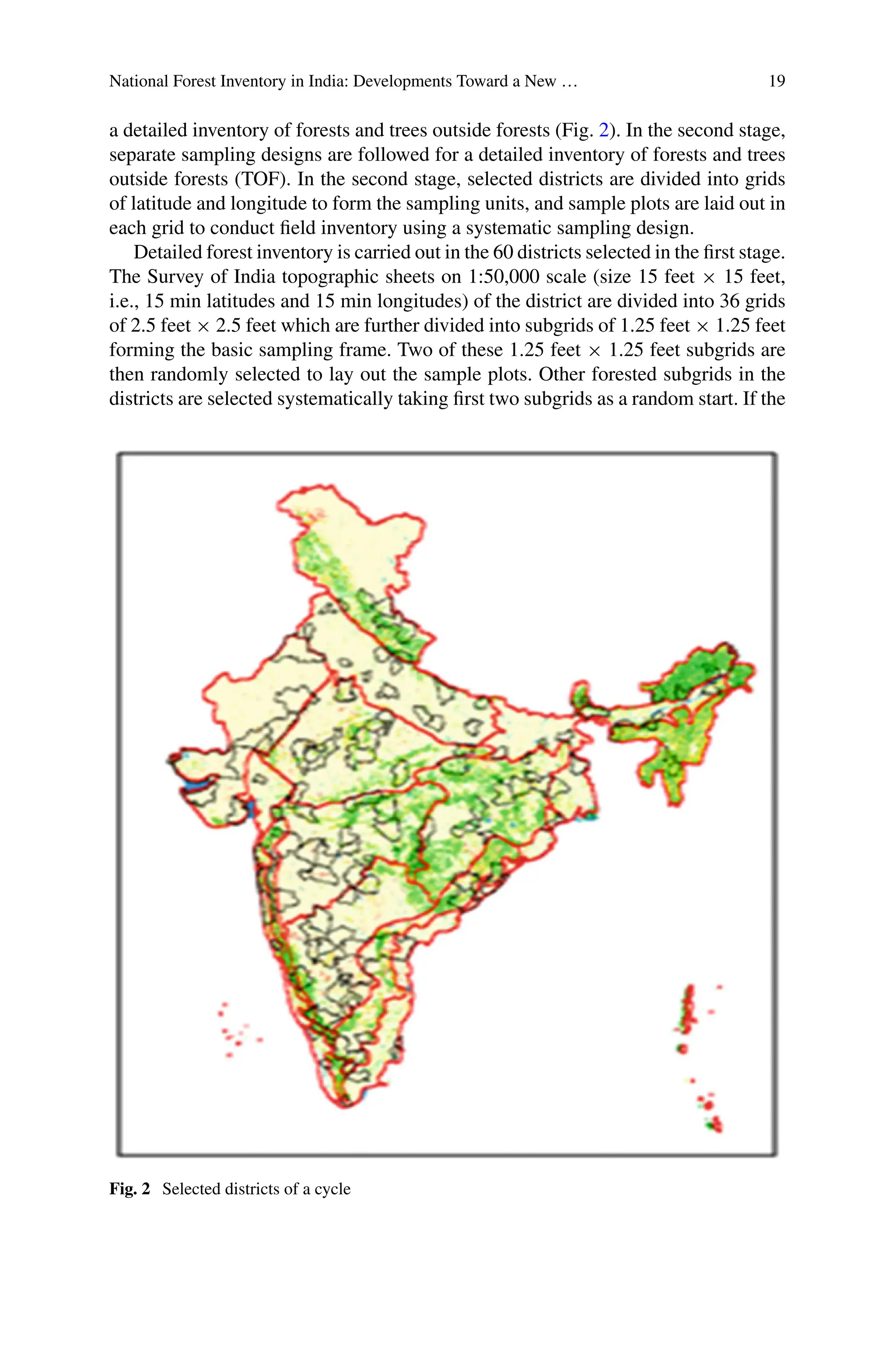 National Forest Inventory in India: Developments Toward a New … 19
a detailed inventory of forests and trees outside forests (Fig. 2). In the second stage,
separate sampling designs are followed for a detailed inventory of forests and trees
outside forests (TOF). In the second stage, selected districts are divided into grids
of latitude and longitude to form the sampling units, and sample plots are laid out in
each grid to conduct field inventory using a systematic sampling design.
Detailed forest inventory is carried out in the 60 districts selected in the first stage.
The Survey of India topographic sheets on 1:50,000 scale (size 15 feet × 15 feet,
i.e., 15 min latitudes and 15 min longitudes) of the district are divided into 36 grids
of 2.5 feet × 2.5 feet which are further divided into subgrids of 1.25 feet × 1.25 feet
forming the basic sampling frame. Two of these 1.25 feet × 1.25 feet subgrids are
then randomly selected to lay out the sample plots. Other forested subgrids in the
districts are selected systematically taking first two subgrids as a random start. If the
Fig. 2 Selected districts of a cycle
 