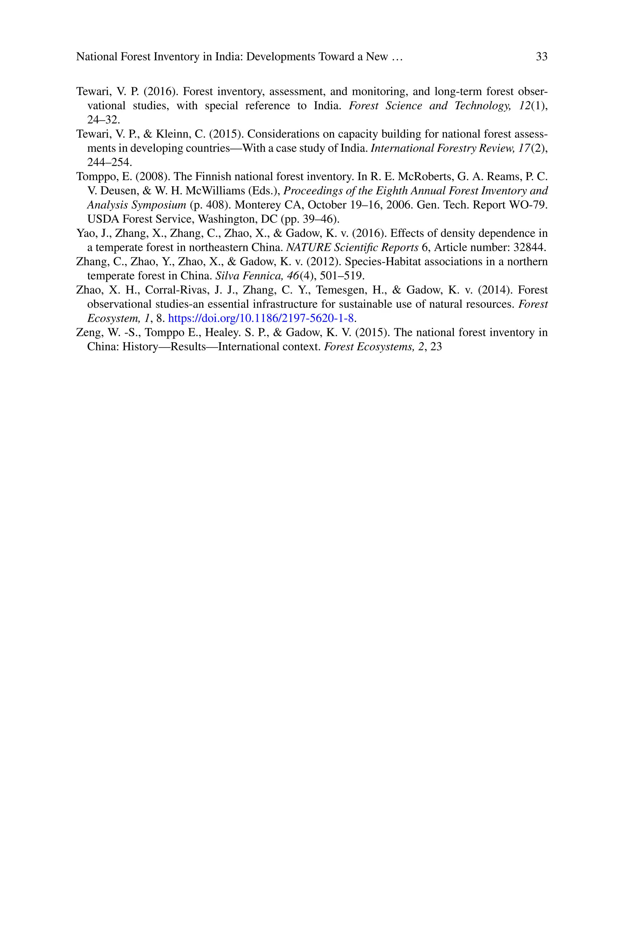 National Forest Inventory in India: Developments Toward a New … 33
Tewari, V. P. (2016). Forest inventory, assessment, and monitoring, and long-term forest obser-
vational studies, with special reference to India. Forest Science and Technology, 12(1),
24–32.
Tewari, V. P., & Kleinn, C. (2015). Considerations on capacity building for national forest assess-
ments in developing countries—With a case study of India. International Forestry Review, 17(2),
244–254.
Tomppo, E. (2008). The Finnish national forest inventory. In R. E. McRoberts, G. A. Reams, P. C.
V. Deusen, & W. H. McWilliams (Eds.), Proceedings of the Eighth Annual Forest Inventory and
Analysis Symposium (p. 408). Monterey CA, October 19–16, 2006. Gen. Tech. Report WO-79.
USDA Forest Service, Washington, DC (pp. 39–46).
Yao, J., Zhang, X., Zhang, C., Zhao, X., & Gadow, K. v. (2016). Effects of density dependence in
a temperate forest in northeastern China. NATURE Scientific Reports 6, Article number: 32844.
Zhang, C., Zhao, Y., Zhao, X., & Gadow, K. v. (2012). Species-Habitat associations in a northern
temperate forest in China. Silva Fennica, 46(4), 501–519.
Zhao, X. H., Corral-Rivas, J. J., Zhang, C. Y., Temesgen, H., & Gadow, K. v. (2014). Forest
observational studies-an essential infrastructure for sustainable use of natural resources. Forest
Ecosystem, 1, 8. https://doi.org/10.1186/2197-5620-1-8.
Zeng, W. -S., Tomppo E., Healey. S. P., & Gadow, K. V. (2015). The national forest inventory in
China: History—Results—International context. Forest Ecosystems, 2, 23
 