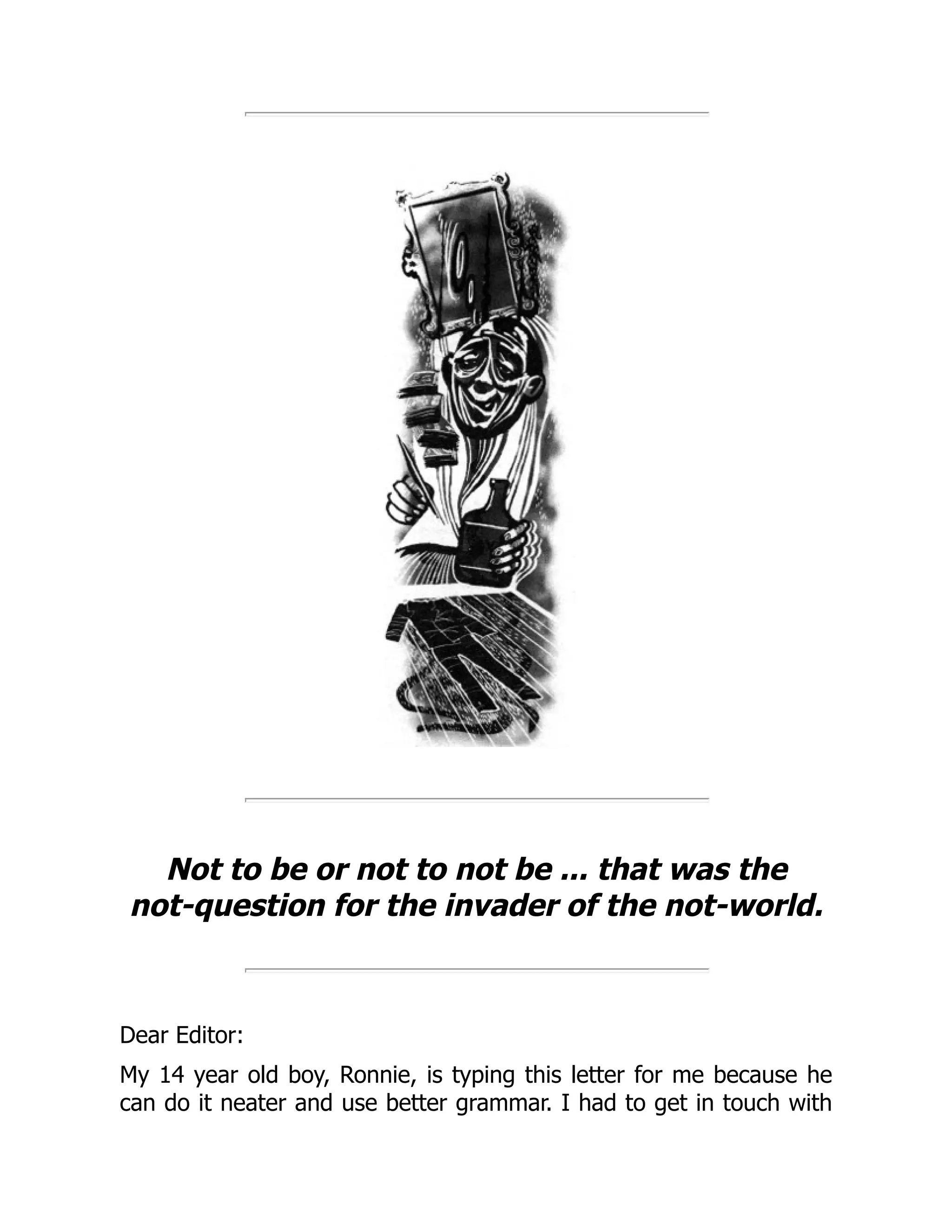 Not to be or not to not be ... that was the
not-question for the invader of the not-world.
Dear Editor:
My 14 year old boy, Ronnie, is typing this letter for me because he
can do it neater and use better grammar. I had to get in touch with
 