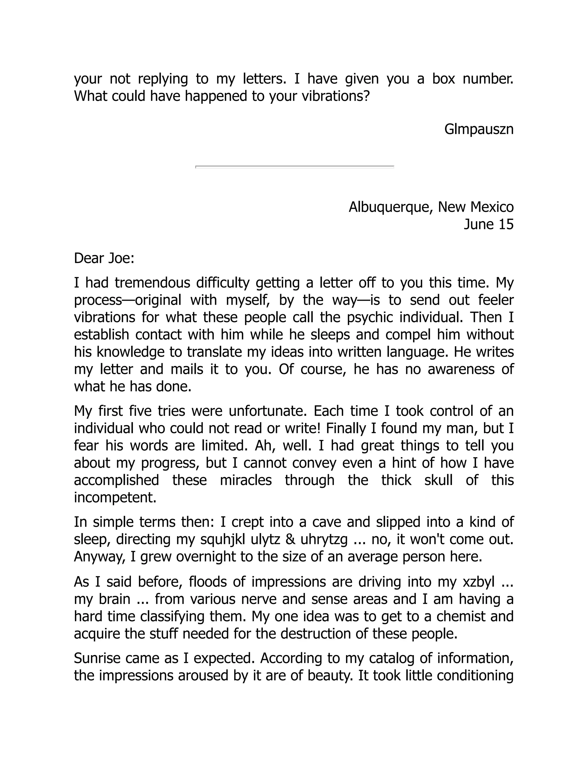 your not replying to my letters. I have given you a box number.
What could have happened to your vibrations?
Glmpauszn
Albuquerque, New Mexico
June 15
Dear Joe:
I had tremendous difficulty getting a letter off to you this time. My
process—original with myself, by the way—is to send out feeler
vibrations for what these people call the psychic individual. Then I
establish contact with him while he sleeps and compel him without
his knowledge to translate my ideas into written language. He writes
my letter and mails it to you. Of course, he has no awareness of
what he has done.
My first five tries were unfortunate. Each time I took control of an
individual who could not read or write! Finally I found my man, but I
fear his words are limited. Ah, well. I had great things to tell you
about my progress, but I cannot convey even a hint of how I have
accomplished these miracles through the thick skull of this
incompetent.
In simple terms then: I crept into a cave and slipped into a kind of
sleep, directing my squhjkl ulytz & uhrytzg ... no, it won't come out.
Anyway, I grew overnight to the size of an average person here.
As I said before, floods of impressions are driving into my xzbyl ...
my brain ... from various nerve and sense areas and I am having a
hard time classifying them. My one idea was to get to a chemist and
acquire the stuff needed for the destruction of these people.
Sunrise came as I expected. According to my catalog of information,
the impressions aroused by it are of beauty. It took little conditioning
 